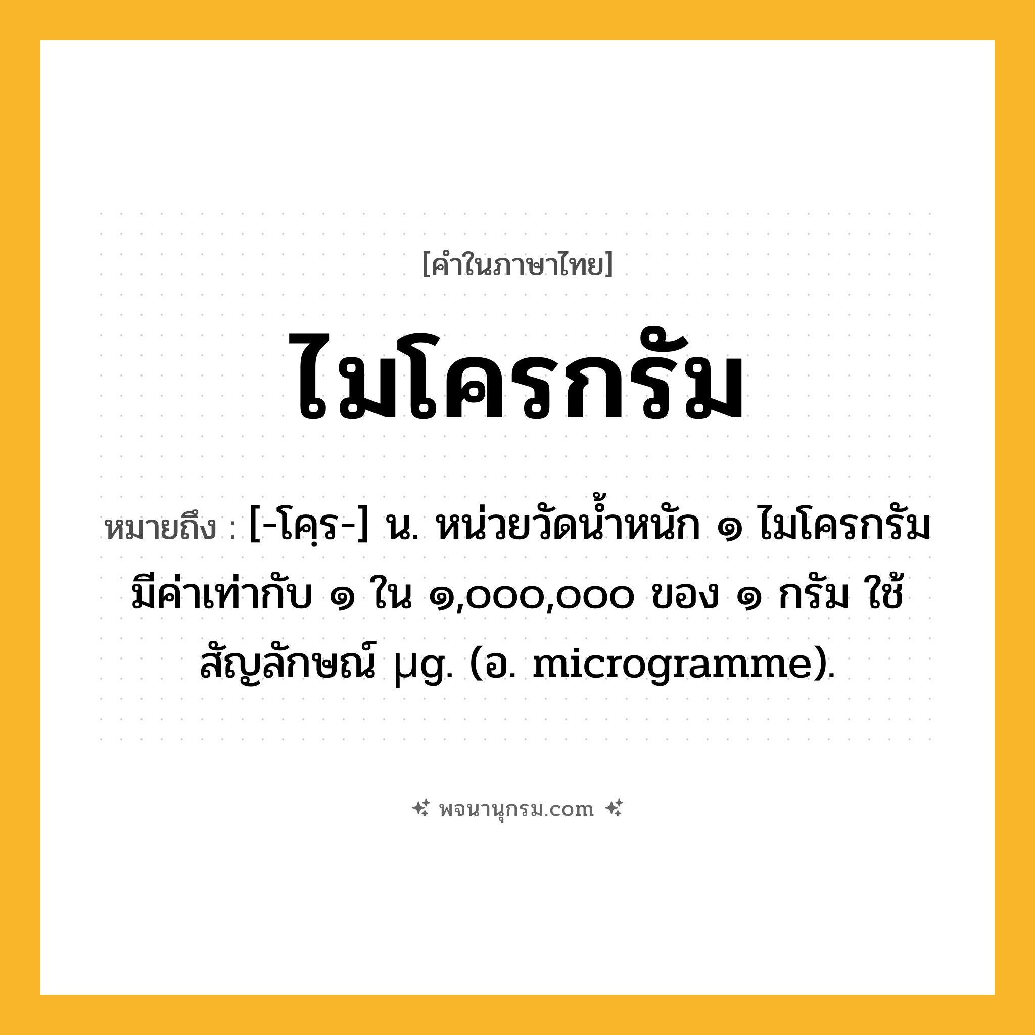 ไมโครกรัม ความหมาย หมายถึงอะไร?, คำในภาษาไทย ไมโครกรัม หมายถึง [-โคฺร-] น. หน่วยวัดนํ้าหนัก ๑ ไมโครกรัม มีค่าเท่ากับ ๑ ใน ๑,๐๐๐,๐๐๐ ของ ๑ กรัม ใช้สัญลักษณ์ µg. (อ. microgramme).