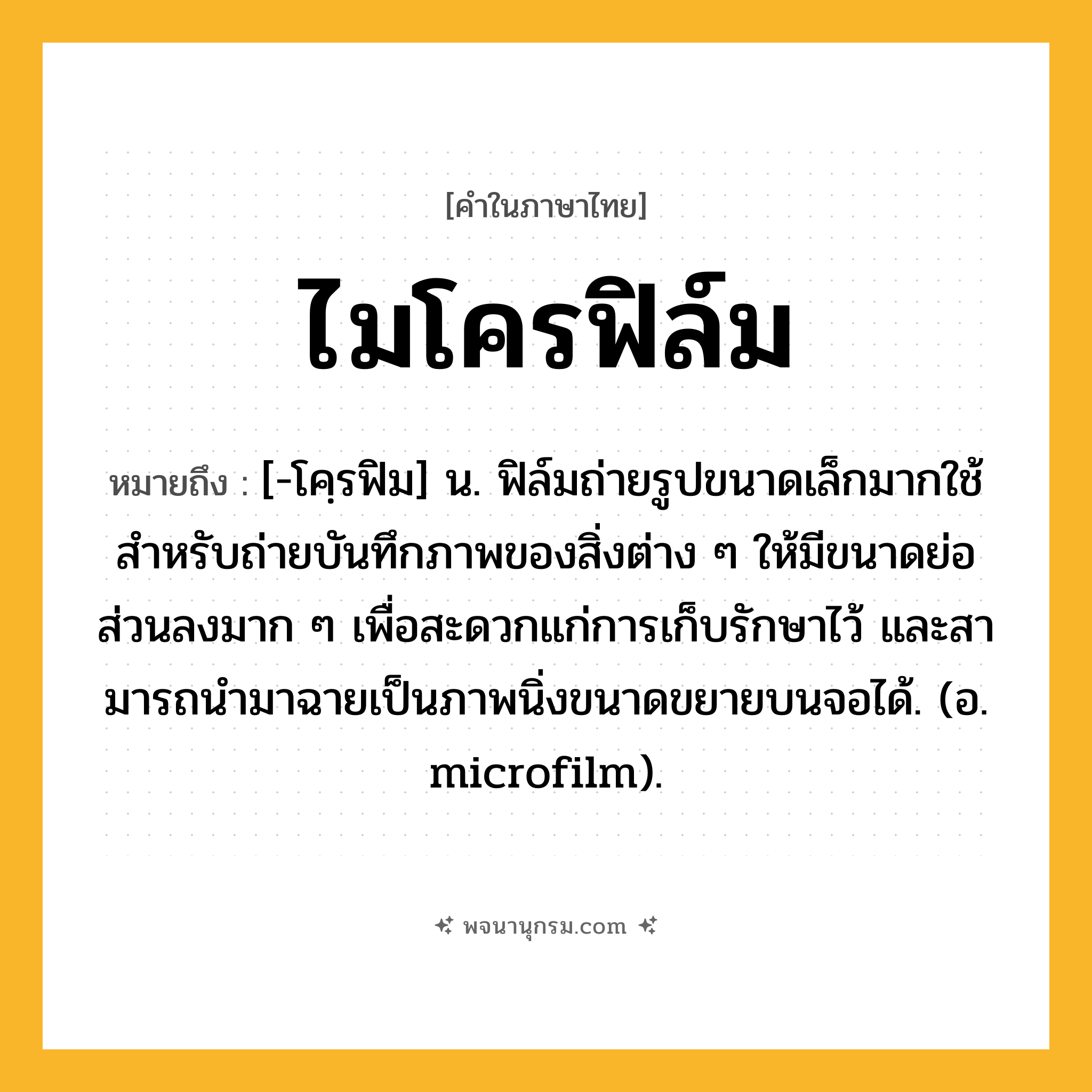 ไมโครฟิล์ม ความหมาย หมายถึงอะไร?, คำในภาษาไทย ไมโครฟิล์ม หมายถึง [-โคฺรฟิม] น. ฟิล์มถ่ายรูปขนาดเล็กมากใช้สําหรับถ่ายบันทึกภาพของสิ่งต่าง ๆ ให้มีขนาดย่อส่วนลงมาก ๆ เพื่อสะดวกแก่การเก็บรักษาไว้ และสามารถนํามาฉายเป็นภาพนิ่งขนาดขยายบนจอได้. (อ. microfilm).