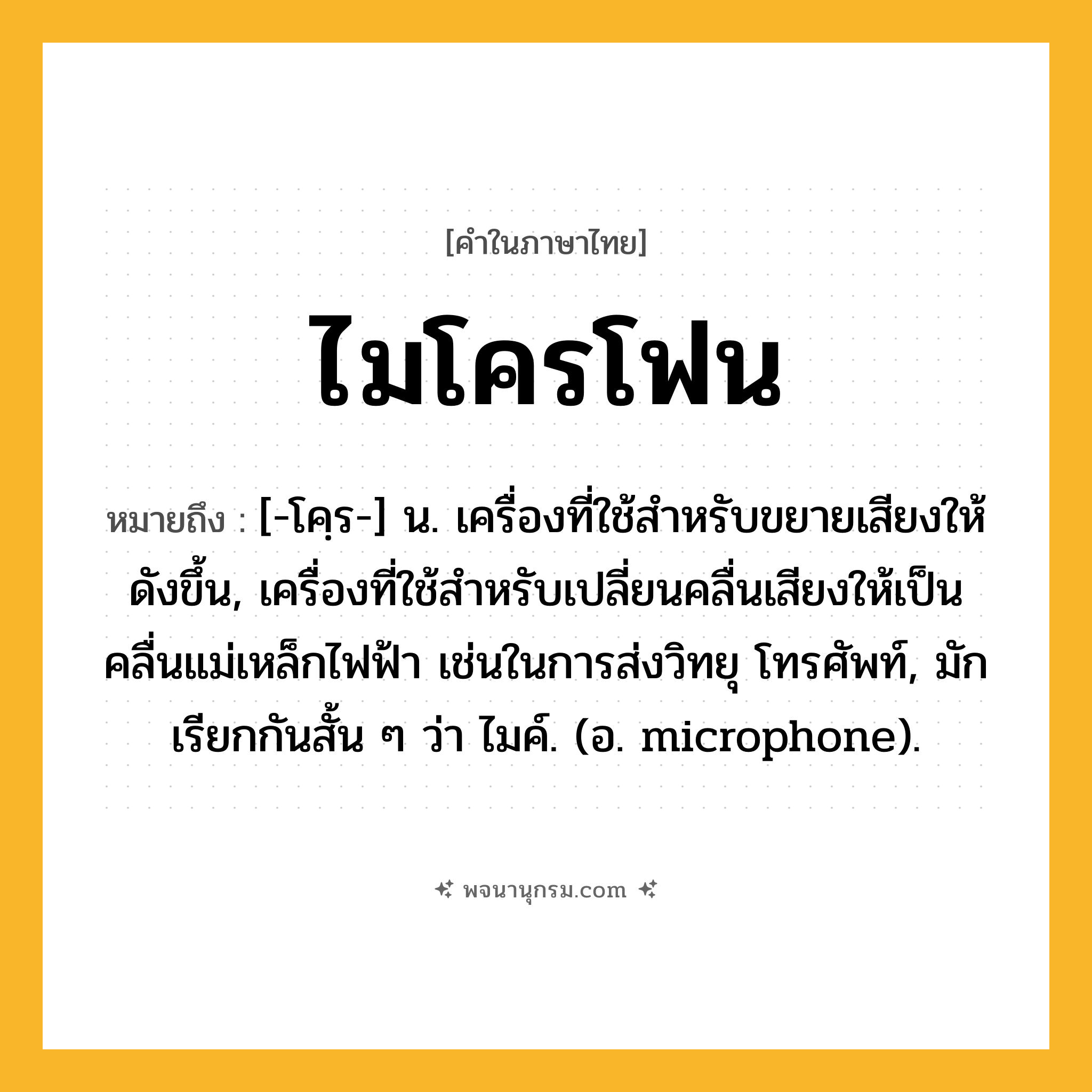 ไมโครโฟน ความหมาย หมายถึงอะไร?, คำในภาษาไทย ไมโครโฟน หมายถึง [-โคฺร-] น. เครื่องที่ใช้สําหรับขยายเสียงให้ดังขึ้น, เครื่องที่ใช้สําหรับเปลี่ยนคลื่นเสียงให้เป็นคลื่นแม่เหล็กไฟฟ้า เช่นในการส่งวิทยุ โทรศัพท์, มักเรียกกันสั้น ๆ ว่า ไมค์. (อ. microphone).
