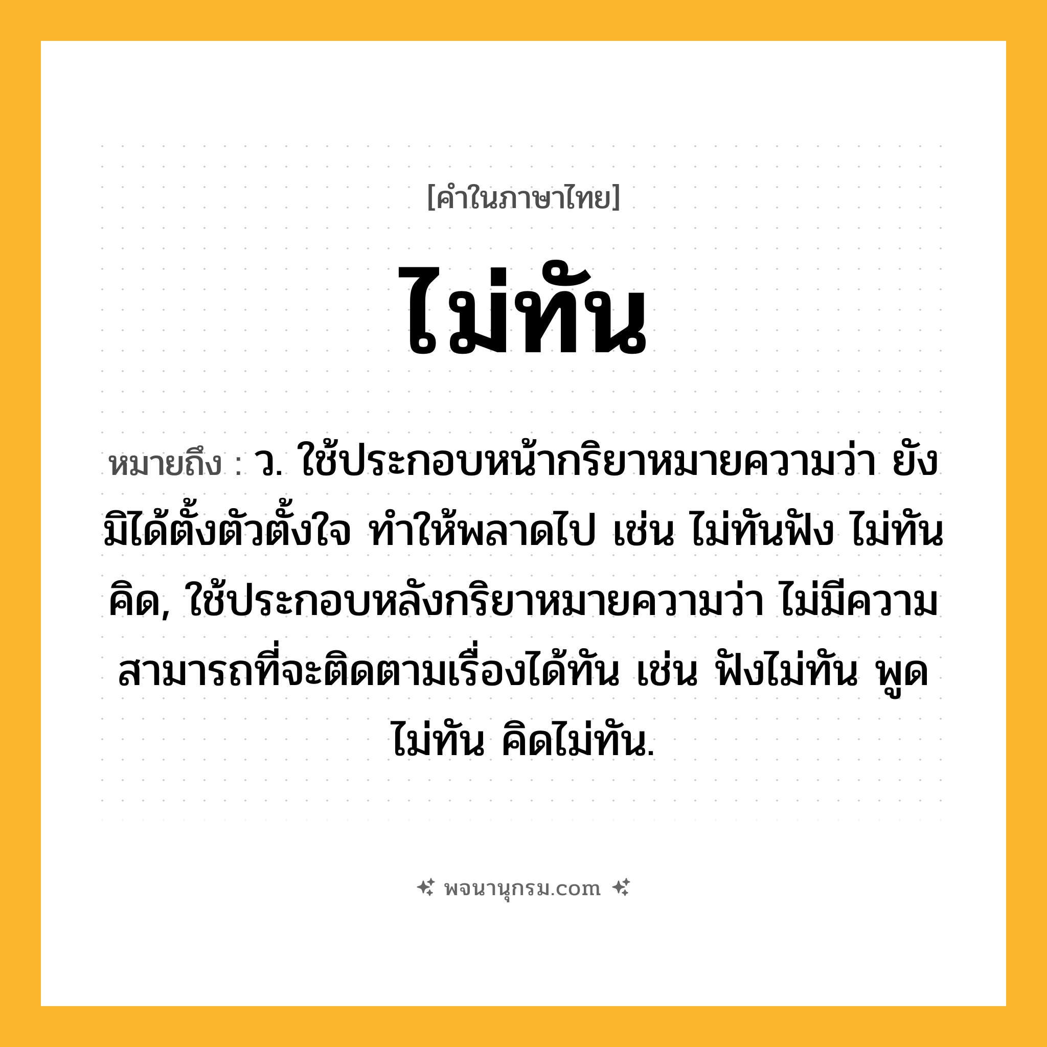 ไม่ทัน ความหมาย หมายถึงอะไร?, คำในภาษาไทย ไม่ทัน หมายถึง ว. ใช้ประกอบหน้ากริยาหมายความว่า ยังมิได้ตั้งตัวตั้งใจ ทําให้พลาดไป เช่น ไม่ทันฟัง ไม่ทันคิด, ใช้ประกอบหลังกริยาหมายความว่า ไม่มีความสามารถที่จะติดตามเรื่องได้ทัน เช่น ฟังไม่ทัน พูดไม่ทัน คิดไม่ทัน.