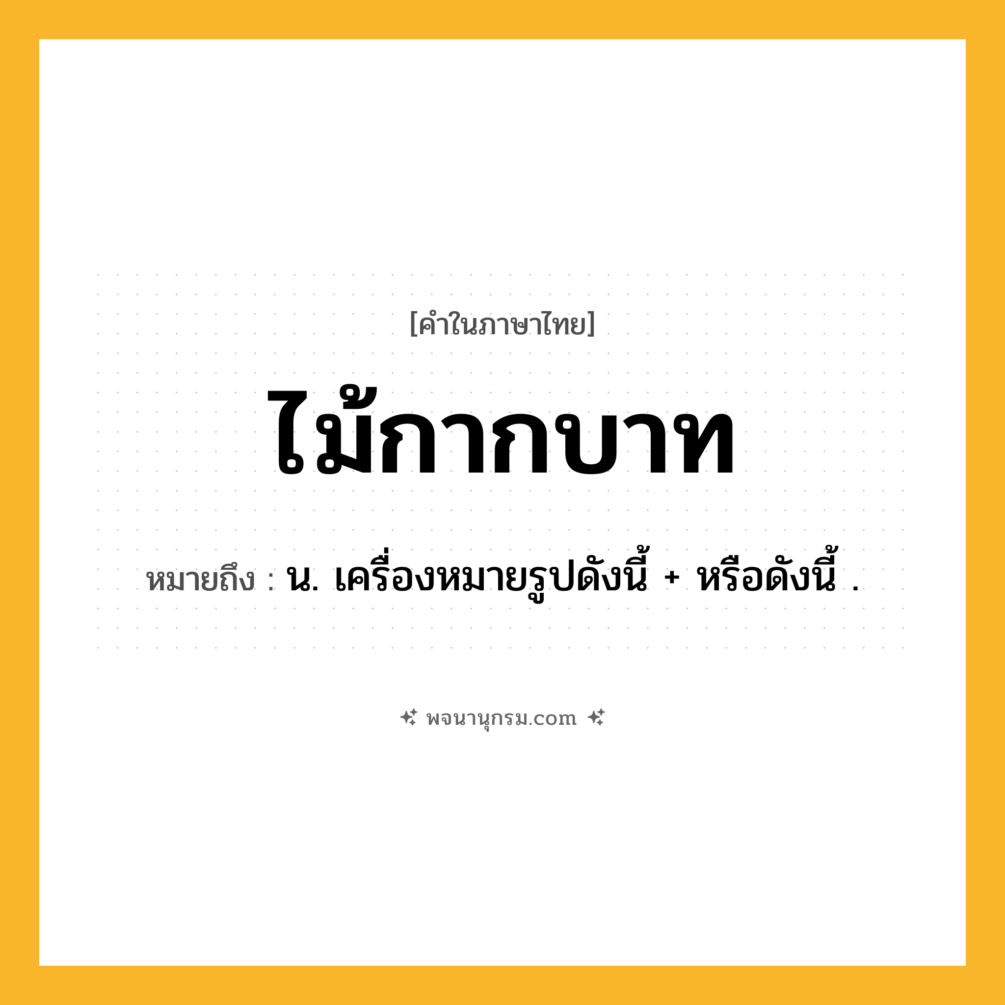 ไม้กากบาท ความหมาย หมายถึงอะไร?, คำในภาษาไทย ไม้กากบาท หมายถึง น. เครื่องหมายรูปดังนี้ + หรือดังนี้ .