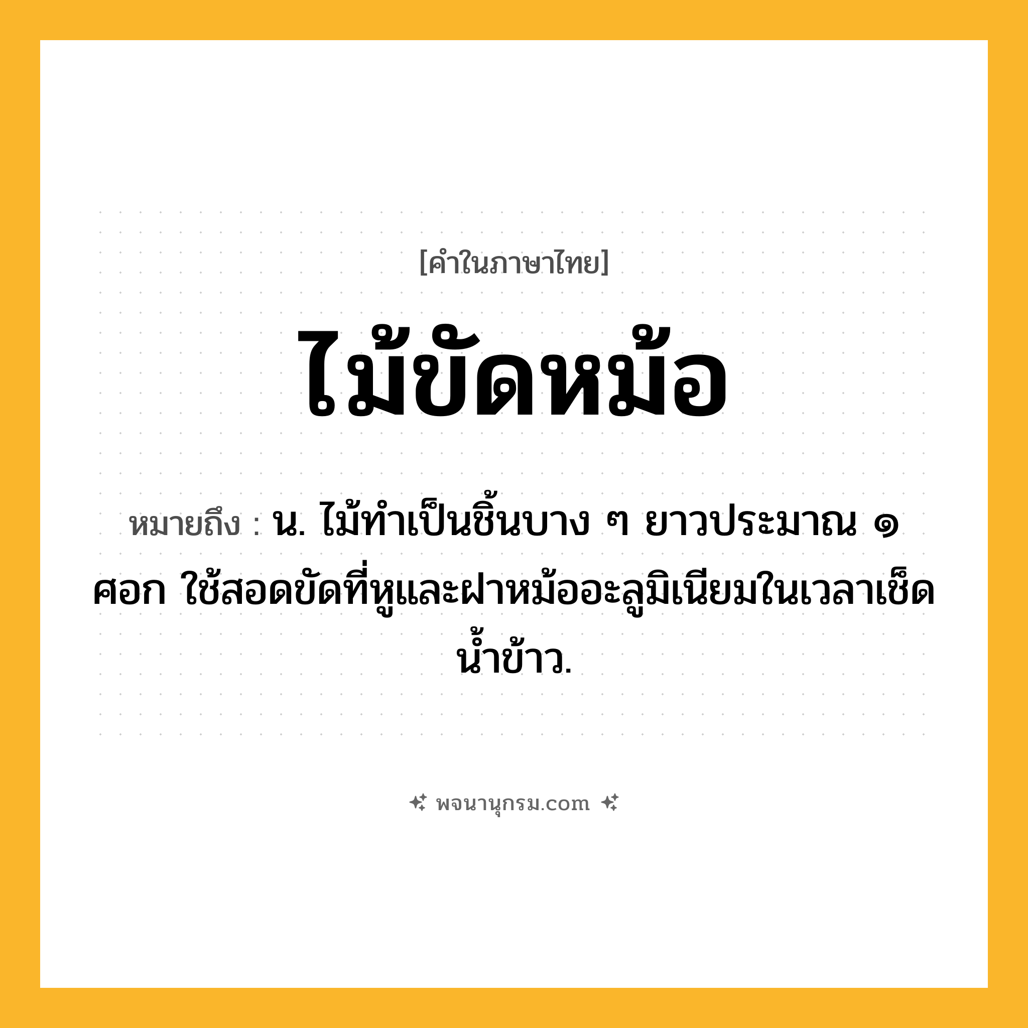 ไม้ขัดหม้อ ความหมาย หมายถึงอะไร?, คำในภาษาไทย ไม้ขัดหม้อ หมายถึง น. ไม้ทำเป็นชิ้นบาง ๆ ยาวประมาณ ๑ ศอก ใช้สอดขัดที่หูและฝาหม้ออะลูมิเนียมในเวลาเช็ดน้ำข้าว.