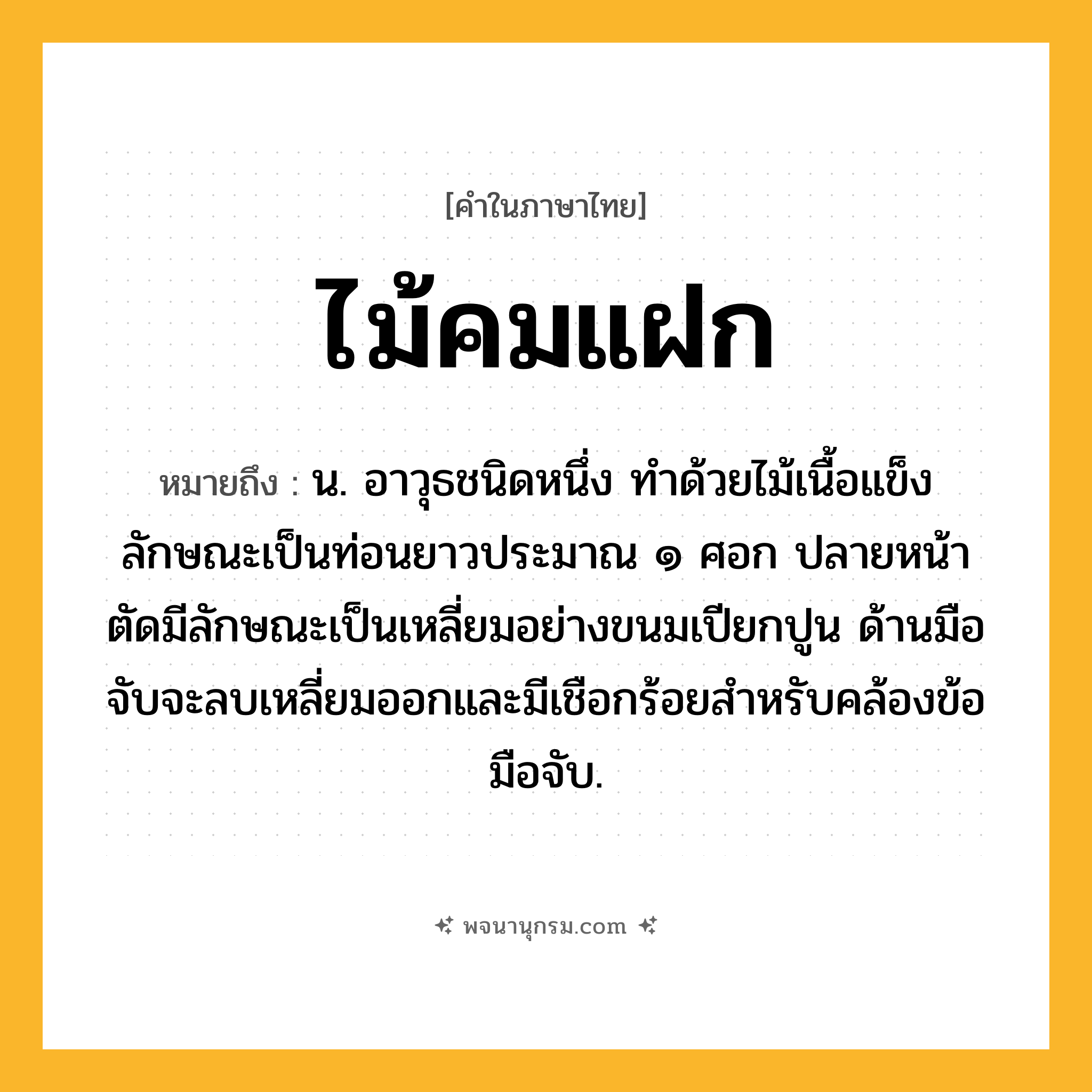 ไม้คมแฝก ความหมาย หมายถึงอะไร?, คำในภาษาไทย ไม้คมแฝก หมายถึง น. อาวุธชนิดหนึ่ง ทําด้วยไม้เนื้อแข็ง ลักษณะเป็นท่อนยาวประมาณ ๑ ศอก ปลายหน้าตัดมีลักษณะเป็นเหลี่ยมอย่างขนมเปียกปูน ด้านมือจับจะลบเหลี่ยมออกและมีเชือกร้อยสำหรับคล้องข้อมือจับ.
