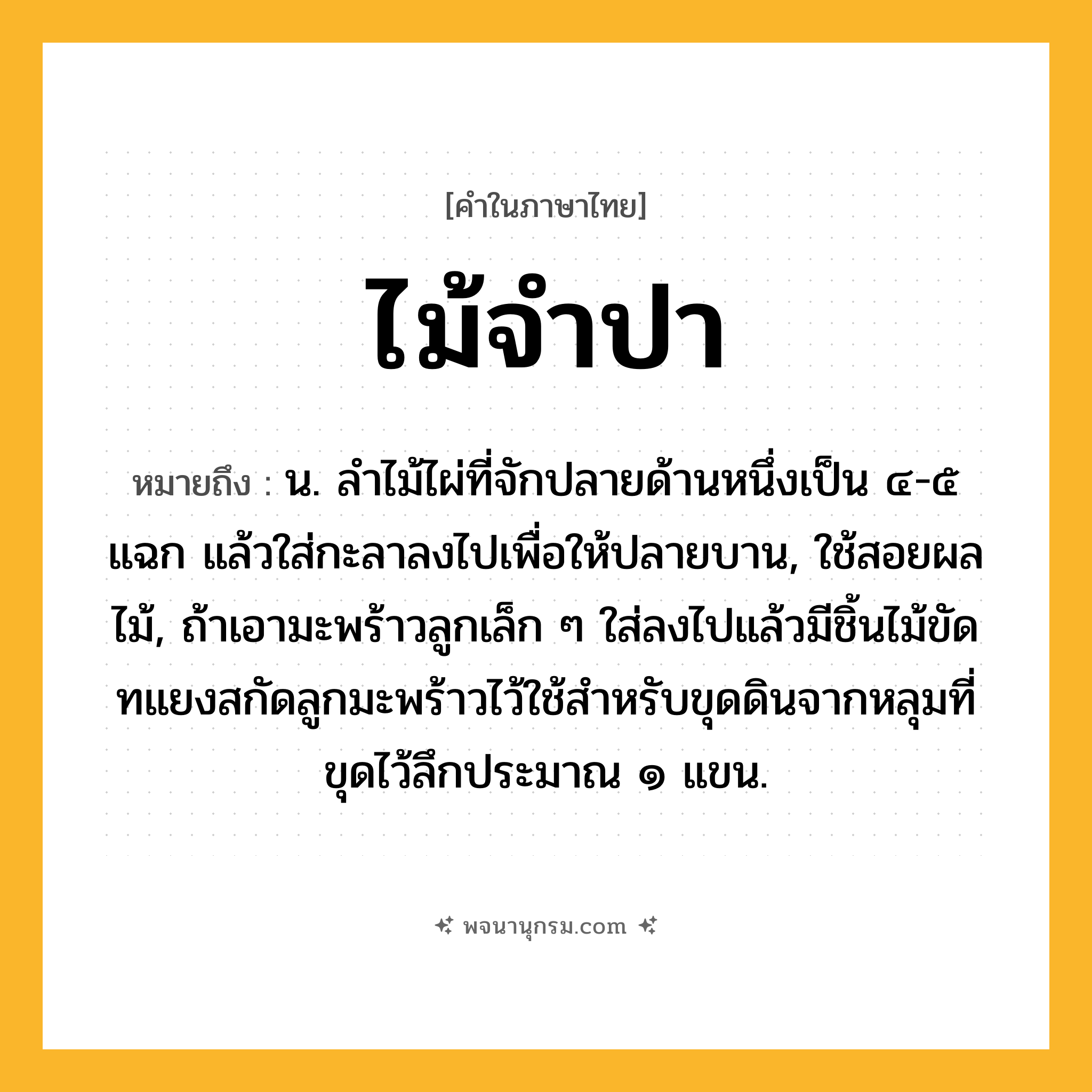 ไม้จำปา ความหมาย หมายถึงอะไร?, คำในภาษาไทย ไม้จำปา หมายถึง น. ลำไม้ไผ่ที่จักปลายด้านหนึ่งเป็น ๔-๕ แฉก แล้วใส่กะลาลงไปเพื่อให้ปลายบาน, ใช้สอยผลไม้, ถ้าเอามะพร้าวลูกเล็ก ๆ ใส่ลงไปแล้วมีชิ้นไม้ขัดทแยงสกัดลูกมะพร้าวไว้ใช้สำหรับขุดดินจากหลุมที่ขุดไว้ลึกประมาณ ๑ แขน.