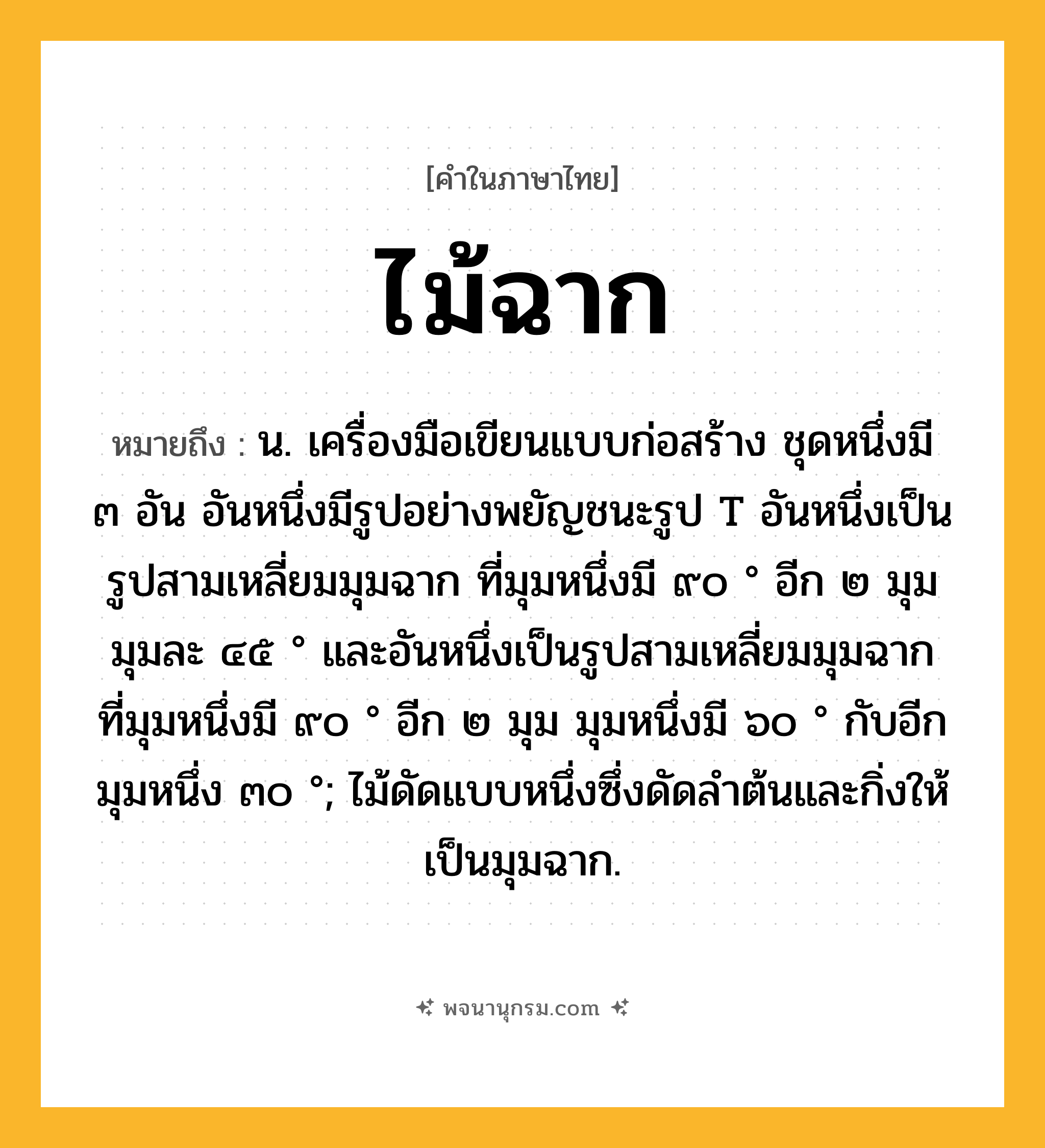 ไม้ฉาก ความหมาย หมายถึงอะไร?, คำในภาษาไทย ไม้ฉาก หมายถึง น. เครื่องมือเขียนแบบก่อสร้าง ชุดหนึ่งมี ๓ อัน อันหนึ่งมีรูปอย่างพยัญชนะรูป T อันหนึ่งเป็นรูปสามเหลี่ยมมุมฉาก ที่มุมหนึ่งมี ๙๐ ° อีก ๒ มุม มุมละ ๔๕ ° และอันหนึ่งเป็นรูปสามเหลี่ยมมุมฉาก ที่มุมหนึ่งมี ๙๐ ° อีก ๒ มุม มุมหนึ่งมี ๖๐ ° กับอีกมุมหนึ่ง ๓๐ °; ไม้ดัดแบบหนึ่งซึ่งดัดลำต้นและกิ่งให้เป็นมุมฉาก.