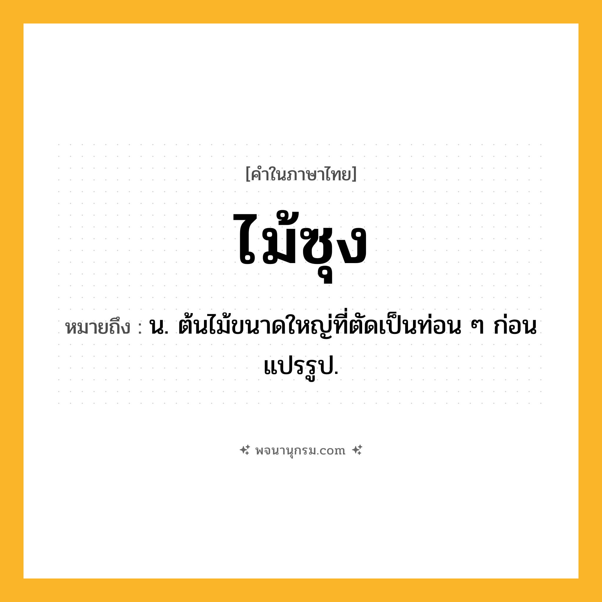 ไม้ซุง ความหมาย หมายถึงอะไร?, คำในภาษาไทย ไม้ซุง หมายถึง น. ต้นไม้ขนาดใหญ่ที่ตัดเป็นท่อน ๆ ก่อนแปรรูป.