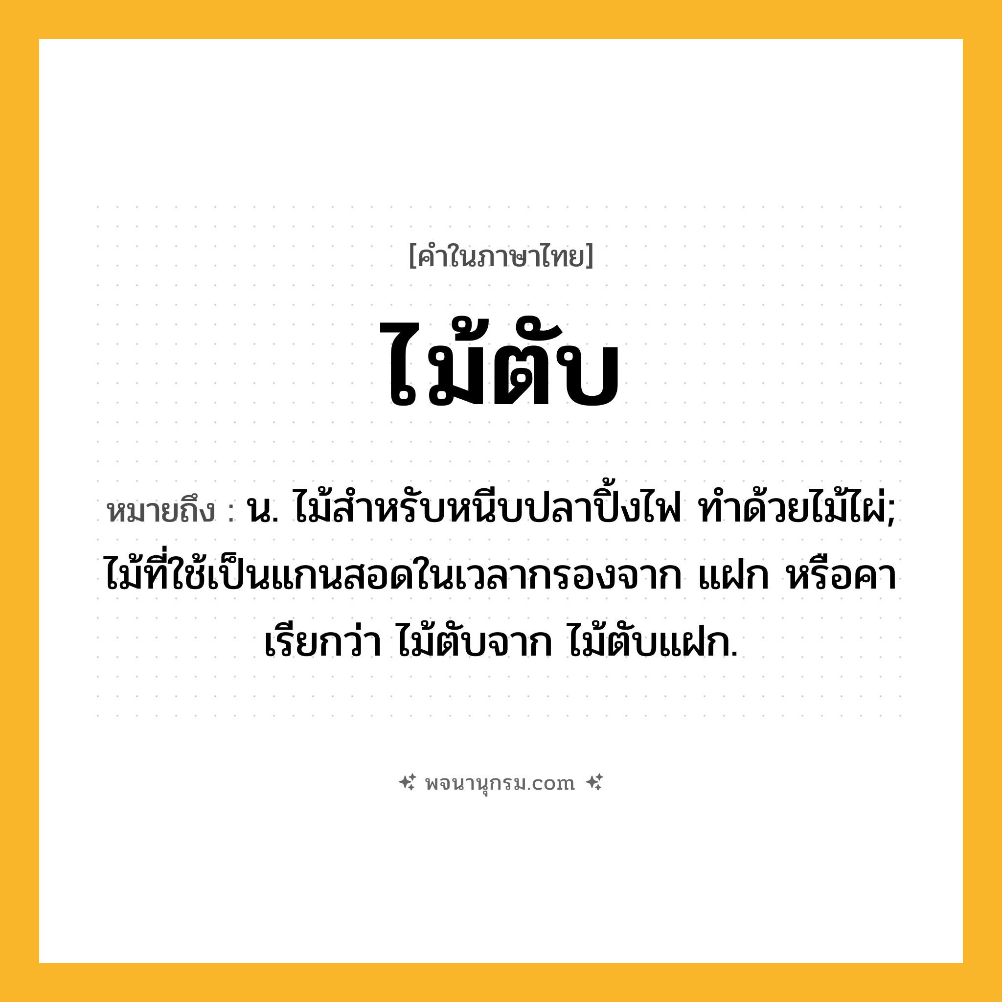 ไม้ตับ ความหมาย หมายถึงอะไร?, คำในภาษาไทย ไม้ตับ หมายถึง น. ไม้สำหรับหนีบปลาปิ้งไฟ ทำด้วยไม้ไผ่; ไม้ที่ใช้เป็นแกนสอดในเวลากรองจาก แฝก หรือคา เรียกว่า ไม้ตับจาก ไม้ตับแฝก.