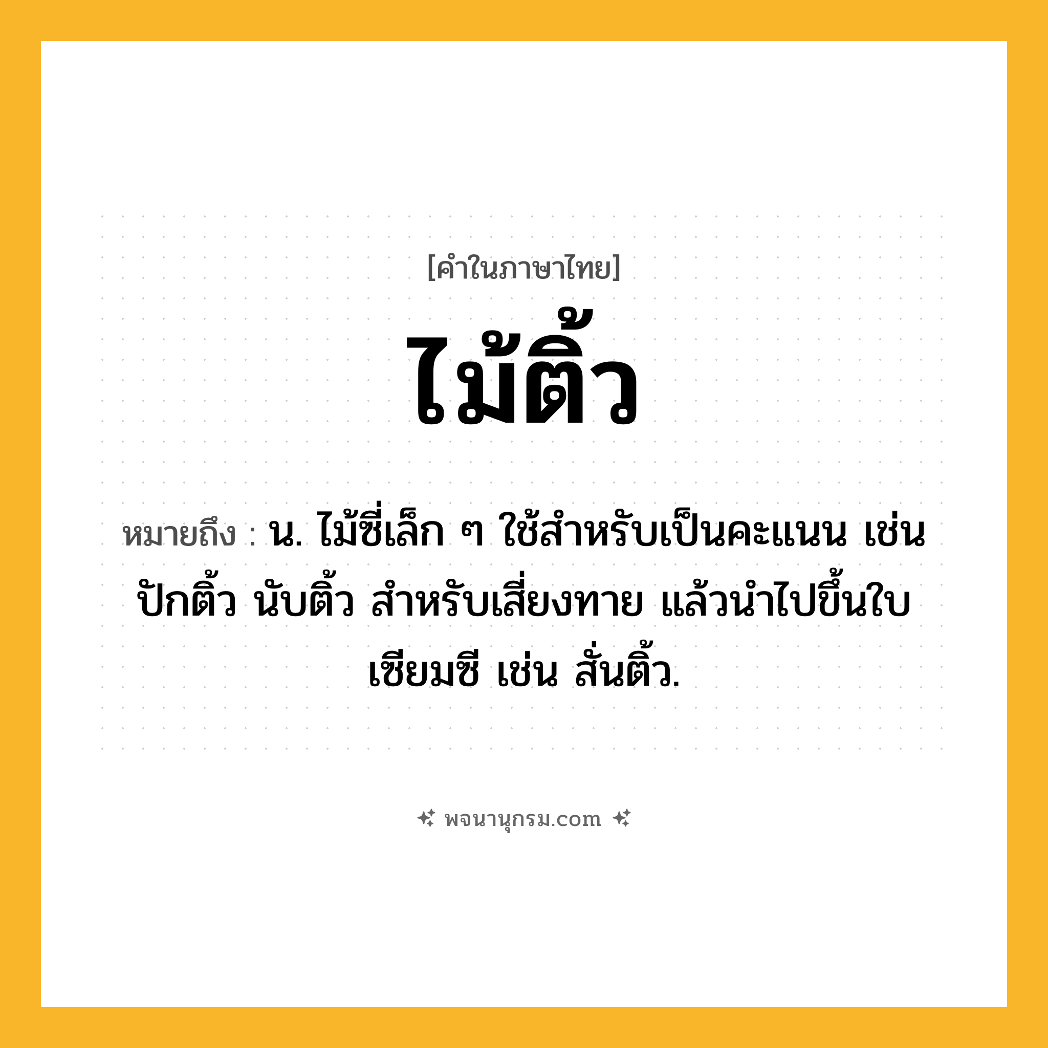 ไม้ติ้ว ความหมาย หมายถึงอะไร?, คำในภาษาไทย ไม้ติ้ว หมายถึง น. ไม้ซี่เล็ก ๆ ใช้สำหรับเป็นคะแนน เช่น ปักติ้ว นับติ้ว สำหรับเสี่ยงทาย แล้วนำไปขึ้นใบเซียมซี เช่น สั่นติ้ว.
