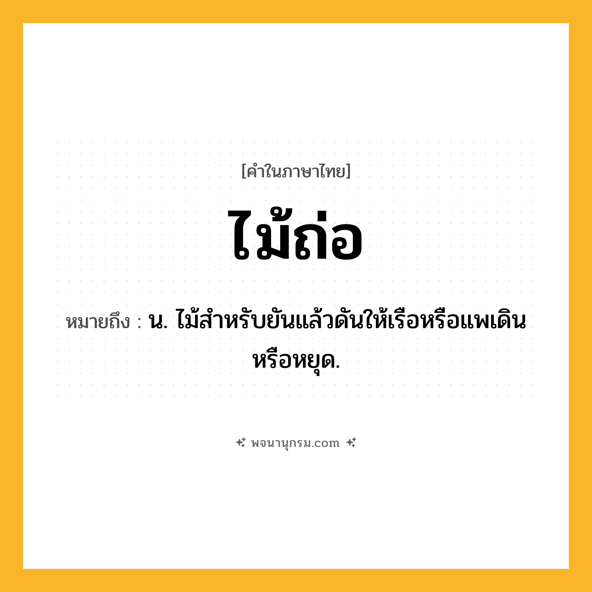 ไม้ถ่อ ความหมาย หมายถึงอะไร?, คำในภาษาไทย ไม้ถ่อ หมายถึง น. ไม้สำหรับยันแล้วดันให้เรือหรือแพเดินหรือหยุด.