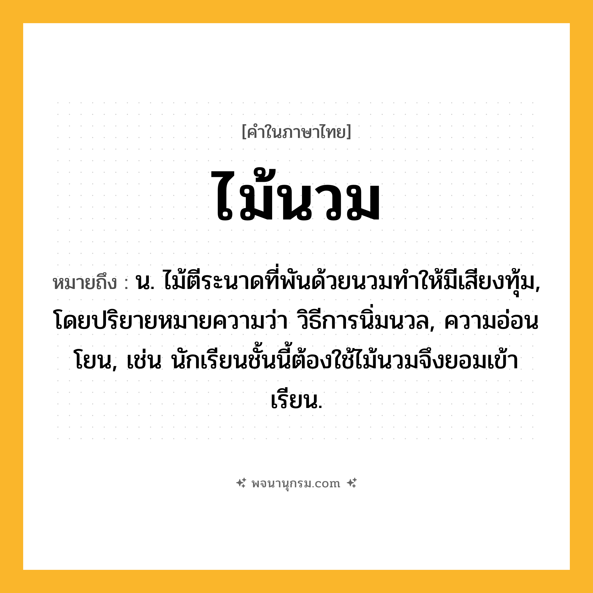 ไม้นวม ความหมาย หมายถึงอะไร?, คำในภาษาไทย ไม้นวม หมายถึง น. ไม้ตีระนาดที่พันด้วยนวมทำให้มีเสียงทุ้ม, โดยปริยายหมายความว่า วิธีการนิ่มนวล, ความอ่อนโยน, เช่น นักเรียนชั้นนี้ต้องใช้ไม้นวมจึงยอมเข้าเรียน.