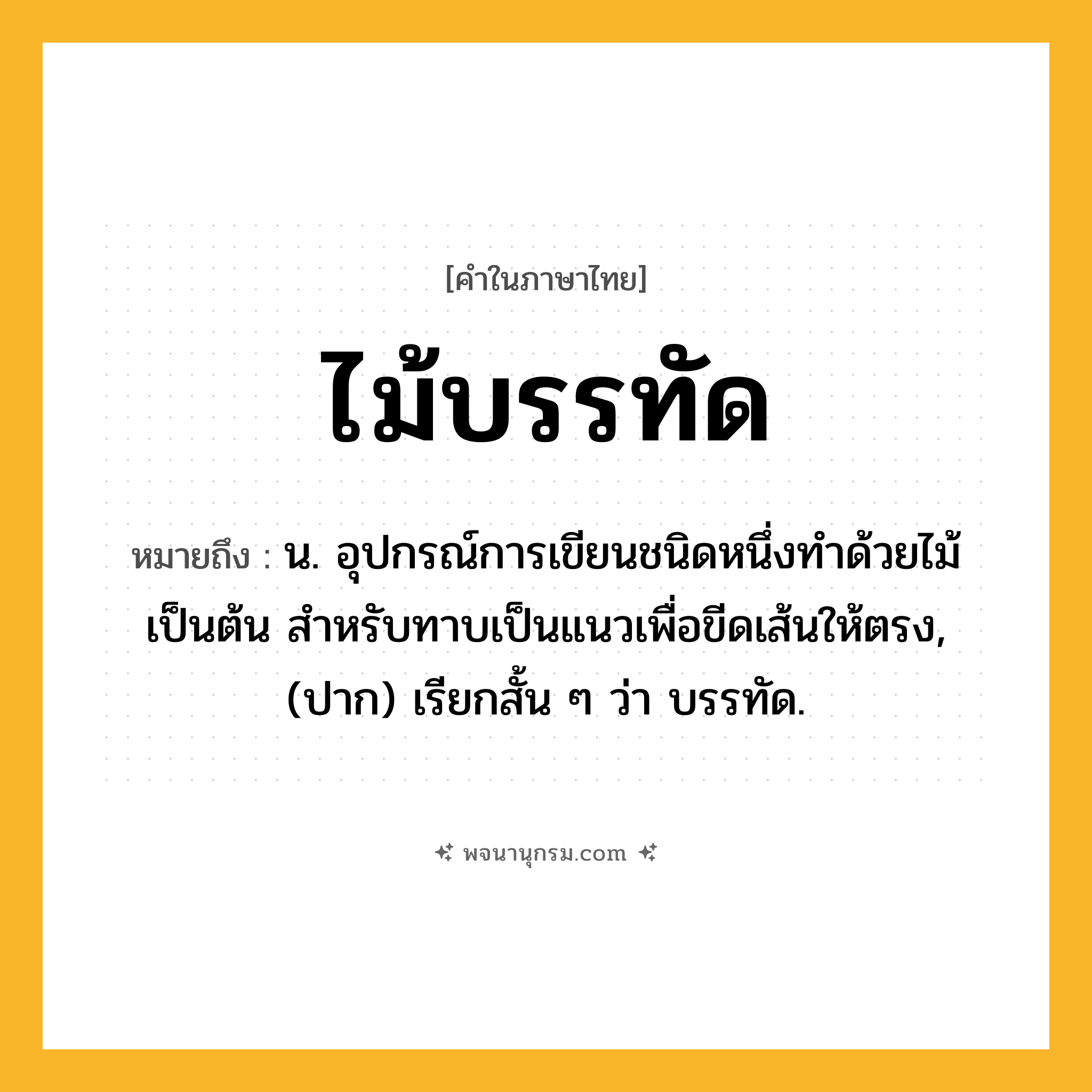 ไม้บรรทัด ความหมาย หมายถึงอะไร?, คำในภาษาไทย ไม้บรรทัด หมายถึง น. อุปกรณ์การเขียนชนิดหนึ่งทําด้วยไม้เป็นต้น สําหรับทาบเป็นแนวเพื่อขีดเส้นให้ตรง, (ปาก) เรียกสั้น ๆ ว่า บรรทัด.
