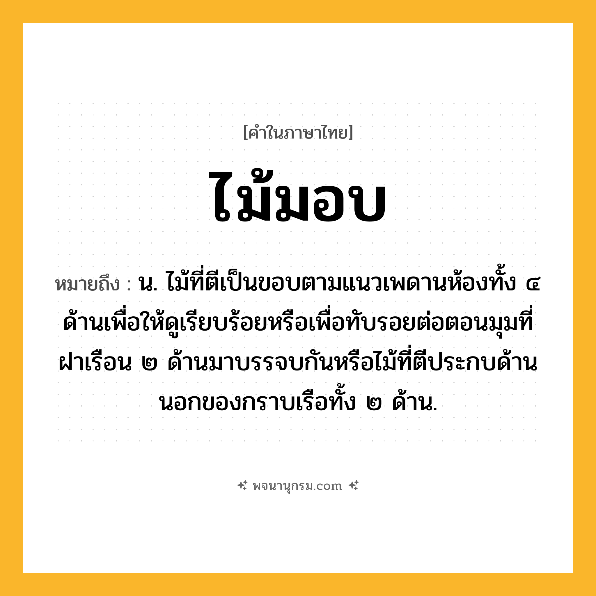 ไม้มอบ ความหมาย หมายถึงอะไร?, คำในภาษาไทย ไม้มอบ หมายถึง น. ไม้ที่ตีเป็นขอบตามแนวเพดานห้องทั้ง ๔ ด้านเพื่อให้ดูเรียบร้อยหรือเพื่อทับรอยต่อตอนมุมที่ฝาเรือน ๒ ด้านมาบรรจบกันหรือไม้ที่ตีประกบด้านนอกของกราบเรือทั้ง ๒ ด้าน.