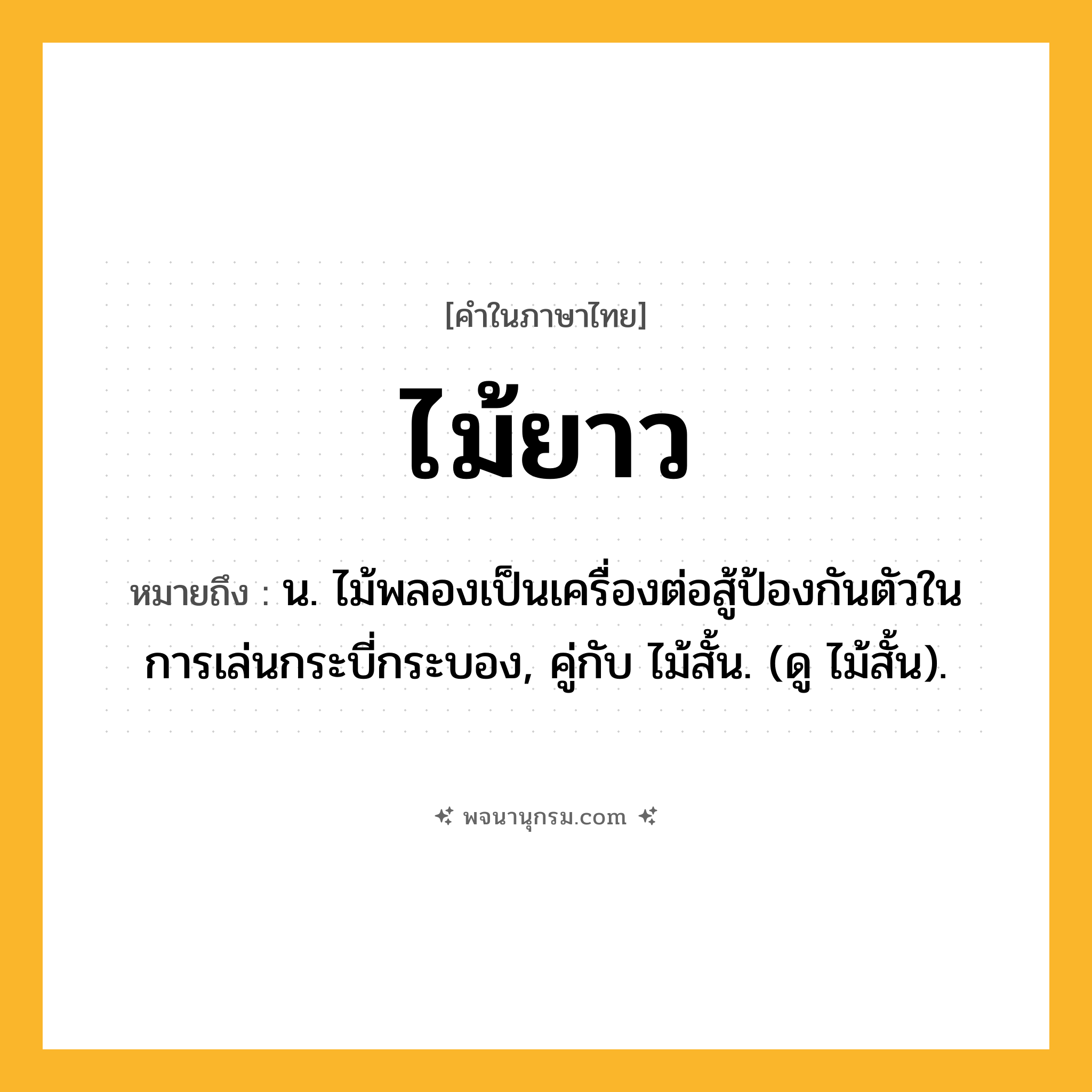ไม้ยาว ความหมาย หมายถึงอะไร?, คำในภาษาไทย ไม้ยาว หมายถึง น. ไม้พลองเป็นเครื่องต่อสู้ป้องกันตัวในการเล่นกระบี่กระบอง, คู่กับ ไม้สั้น. (ดู ไม้สั้น).