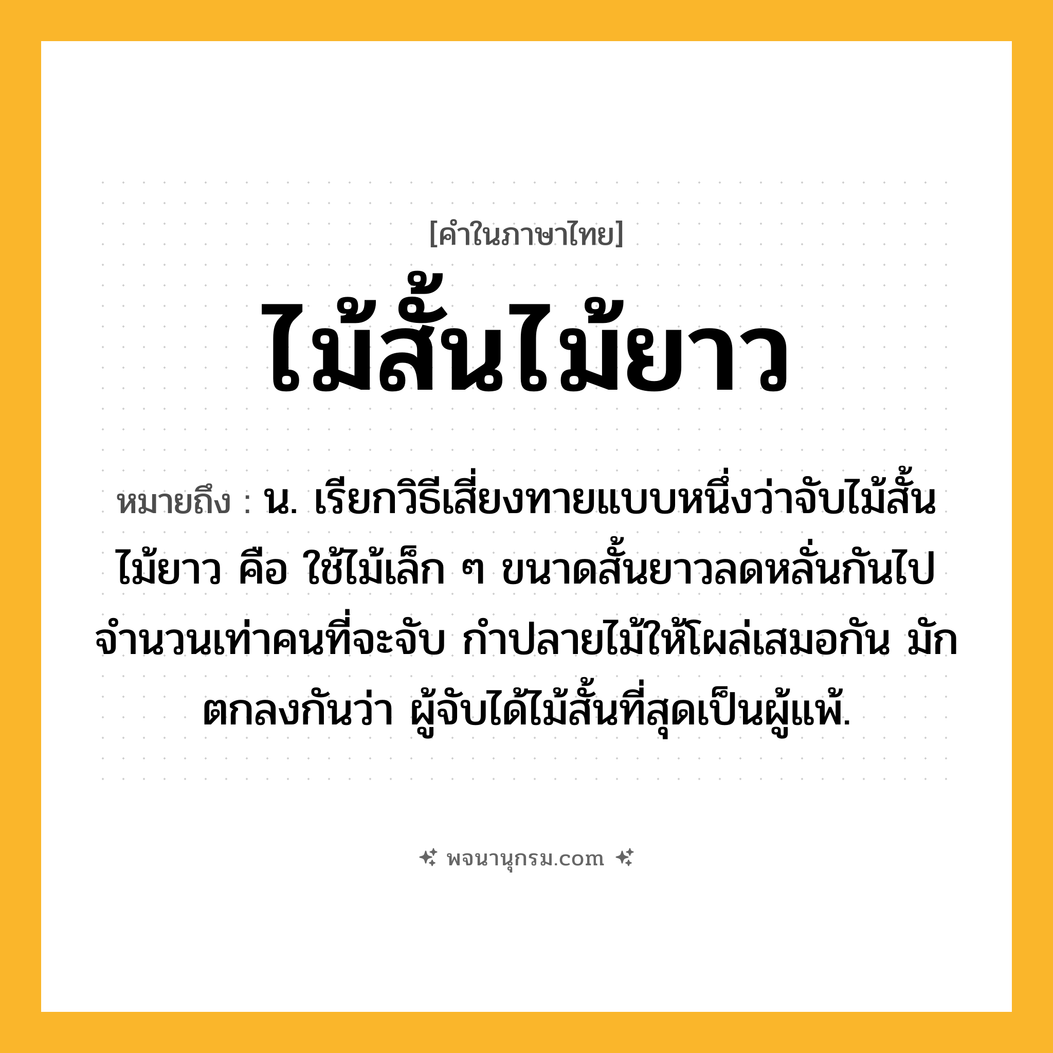 ไม้สั้นไม้ยาว ความหมาย หมายถึงอะไร?, คำในภาษาไทย ไม้สั้นไม้ยาว หมายถึง น. เรียกวิธีเสี่ยงทายแบบหนึ่งว่าจับไม้สั้นไม้ยาว คือ ใช้ไม้เล็ก ๆ ขนาดสั้นยาวลดหลั่นกันไป จํานวนเท่าคนที่จะจับ กําปลายไม้ให้โผล่เสมอกัน มักตกลงกันว่า ผู้จับได้ไม้สั้นที่สุดเป็นผู้แพ้.