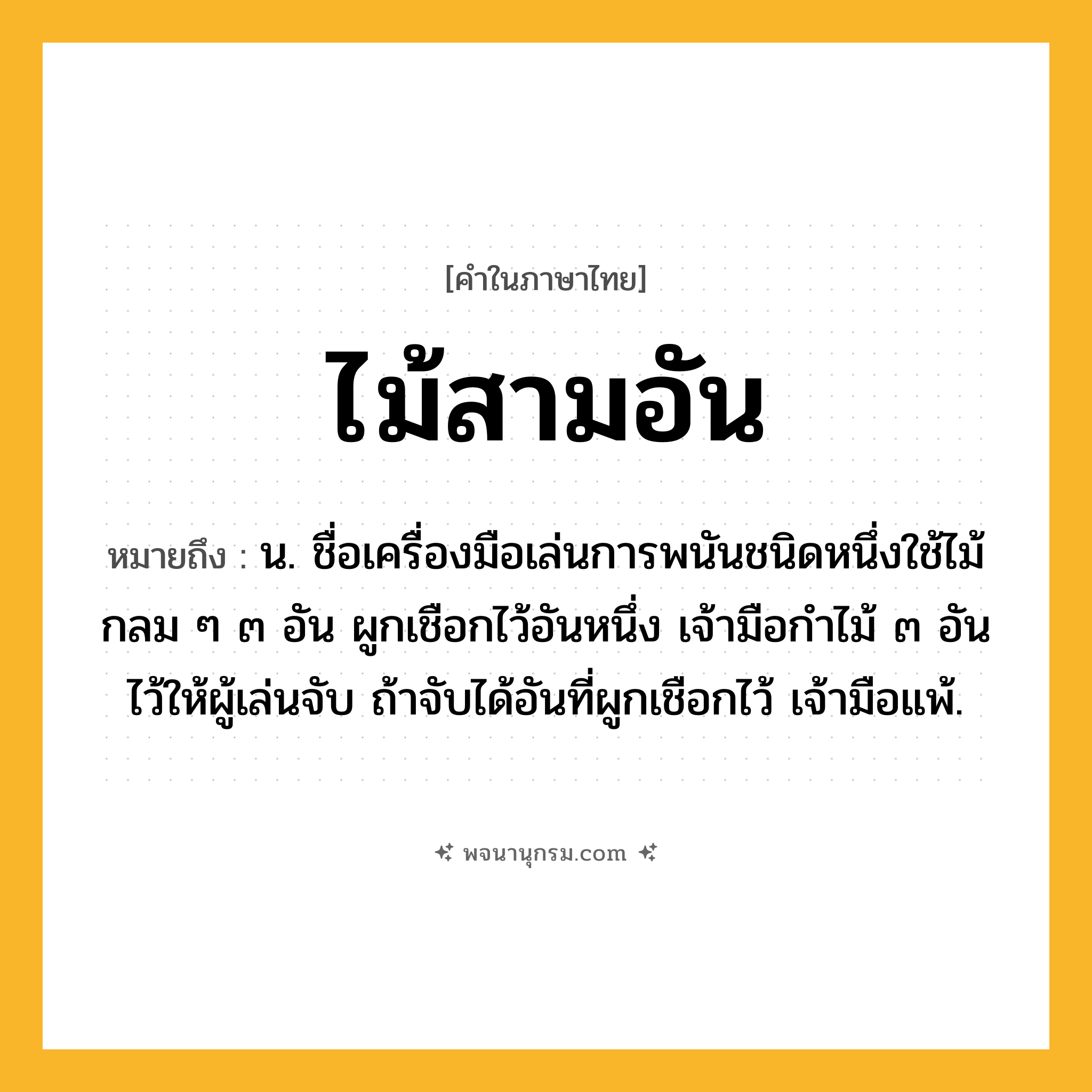 ไม้สามอัน ความหมาย หมายถึงอะไร?, คำในภาษาไทย ไม้สามอัน หมายถึง น. ชื่อเครื่องมือเล่นการพนันชนิดหนึ่งใช้ไม้กลม ๆ ๓ อัน ผูกเชือกไว้อันหนึ่ง เจ้ามือกําไม้ ๓ อันไว้ให้ผู้เล่นจับ ถ้าจับได้อันที่ผูกเชือกไว้ เจ้ามือแพ้.