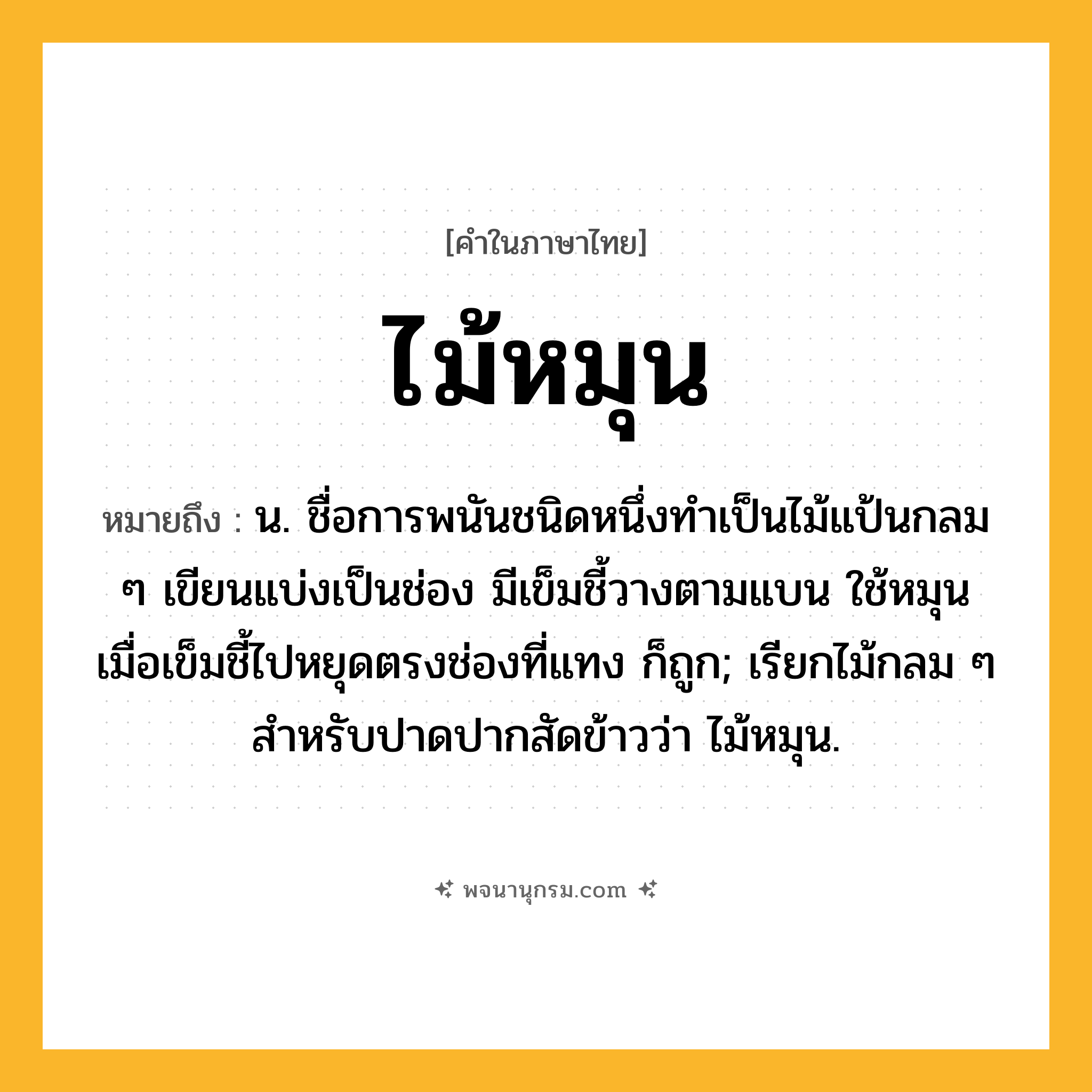 ไม้หมุน ความหมาย หมายถึงอะไร?, คำในภาษาไทย ไม้หมุน หมายถึง น. ชื่อการพนันชนิดหนึ่งทําเป็นไม้แป้นกลม ๆ เขียนแบ่งเป็นช่อง มีเข็มชี้วางตามแบน ใช้หมุน เมื่อเข็มชี้ไปหยุดตรงช่องที่แทง ก็ถูก; เรียกไม้กลม ๆ สําหรับปาดปากสัดข้าวว่า ไม้หมุน.