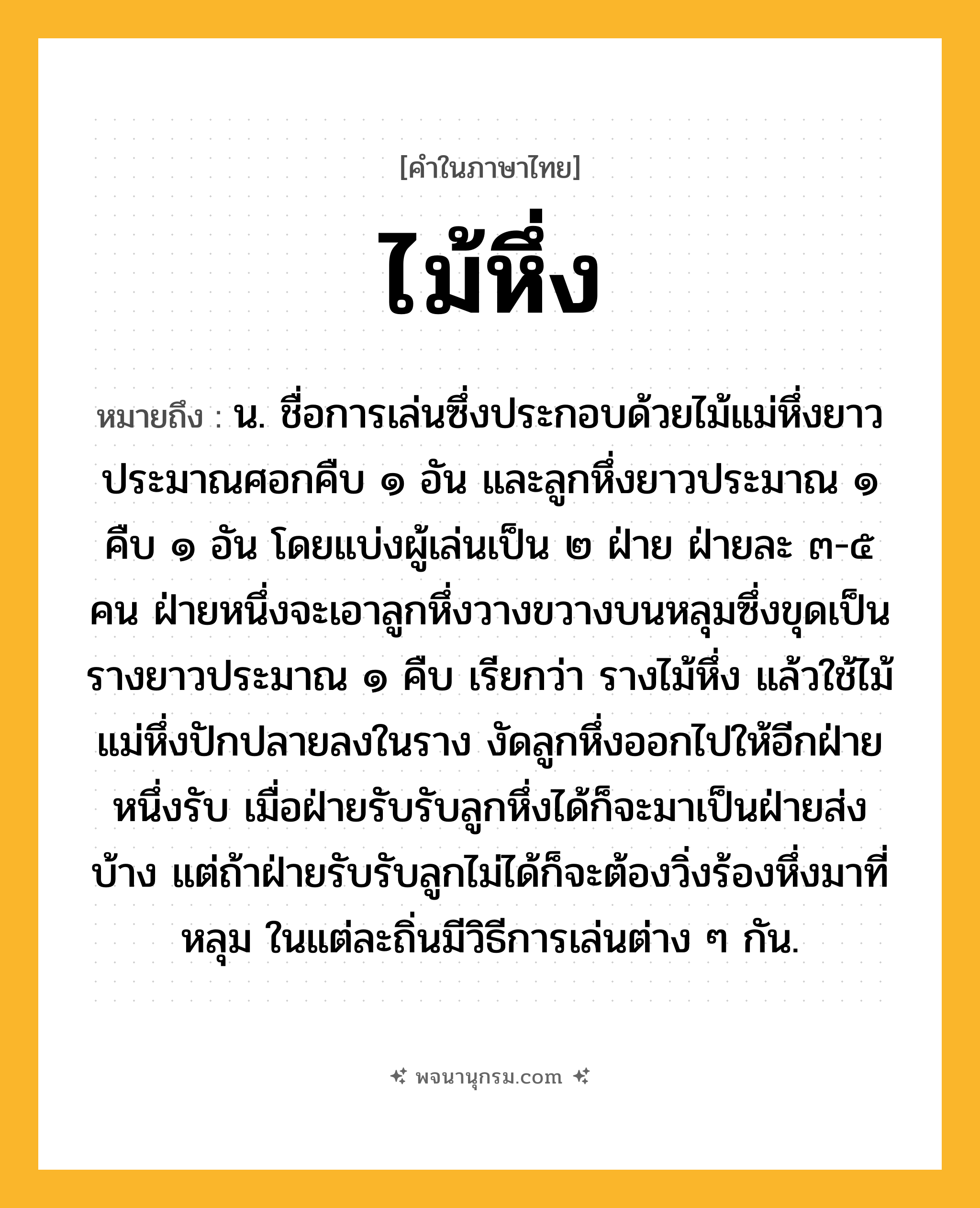 ไม้หึ่ง ความหมาย หมายถึงอะไร?, คำในภาษาไทย ไม้หึ่ง หมายถึง น. ชื่อการเล่นซึ่งประกอบด้วยไม้แม่หึ่งยาวประมาณศอกคืบ ๑ อัน และลูกหึ่งยาวประมาณ ๑ คืบ ๑ อัน โดยแบ่งผู้เล่นเป็น ๒ ฝ่าย ฝ่ายละ ๓-๕ คน ฝ่ายหนึ่งจะเอาลูกหึ่งวางขวางบนหลุมซึ่งขุดเป็นรางยาวประมาณ ๑ คืบ เรียกว่า รางไม้หึ่ง แล้วใช้ไม้แม่หึ่งปักปลายลงในราง งัดลูกหึ่งออกไปให้อีกฝ่ายหนึ่งรับ เมื่อฝ่ายรับรับลูกหึ่งได้ก็จะมาเป็นฝ่ายส่งบ้าง แต่ถ้าฝ่ายรับรับลูกไม่ได้ก็จะต้องวิ่งร้องหึ่งมาที่หลุม ในแต่ละถิ่นมีวิธีการเล่นต่าง ๆ กัน.
