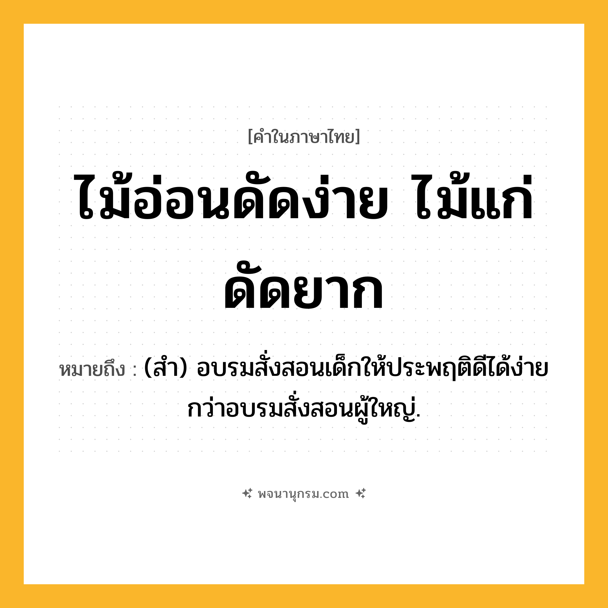 ไม้อ่อนดัดง่าย ไม้แก่ดัดยาก ความหมาย หมายถึงอะไร?, คำในภาษาไทย ไม้อ่อนดัดง่าย ไม้แก่ดัดยาก หมายถึง (สํา) อบรมสั่งสอนเด็กให้ประพฤติดีได้ง่ายกว่าอบรมสั่งสอนผู้ใหญ่.