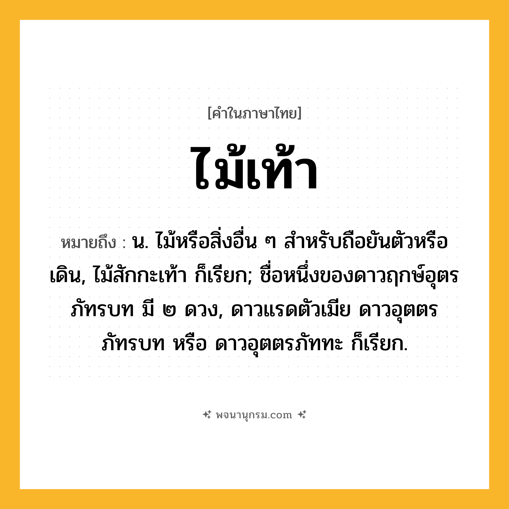 ไม้เท้า ความหมาย หมายถึงอะไร?, คำในภาษาไทย ไม้เท้า หมายถึง น. ไม้หรือสิ่งอื่น ๆ สําหรับถือยันตัวหรือเดิน, ไม้สักกะเท้า ก็เรียก; ชื่อหนึ่งของดาวฤกษ์อุตรภัทรบท มี ๒ ดวง, ดาวแรดตัวเมีย ดาวอุตตรภัทรบท หรือ ดาวอุตตรภัททะ ก็เรียก.