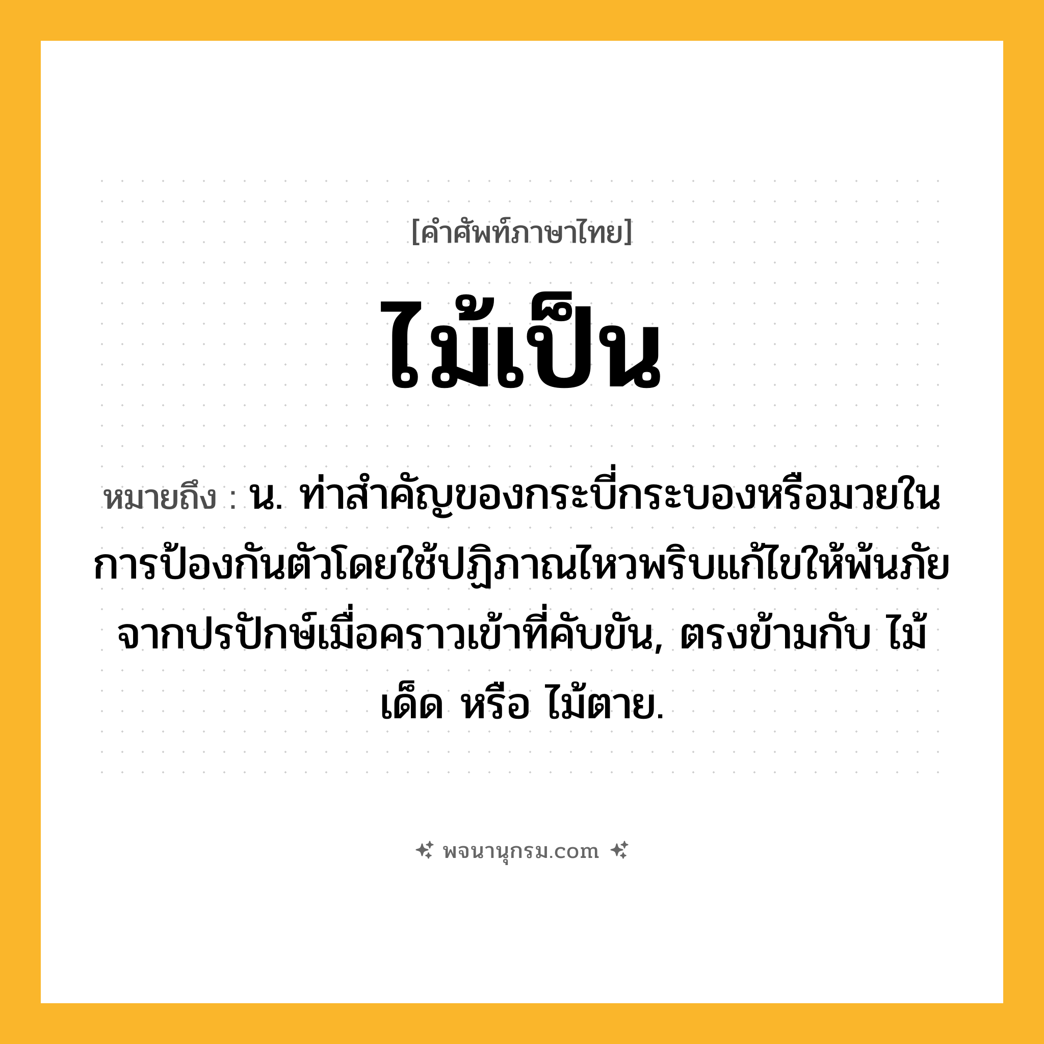 ไม้เป็น ความหมาย หมายถึงอะไร?, คำในภาษาไทย ไม้เป็น หมายถึง น. ท่าสําคัญของกระบี่กระบองหรือมวยในการป้องกันตัวโดยใช้ปฏิภาณไหวพริบแก้ไขให้พ้นภัยจากปรปักษ์เมื่อคราวเข้าที่คับขัน, ตรงข้ามกับ ไม้เด็ด หรือ ไม้ตาย.