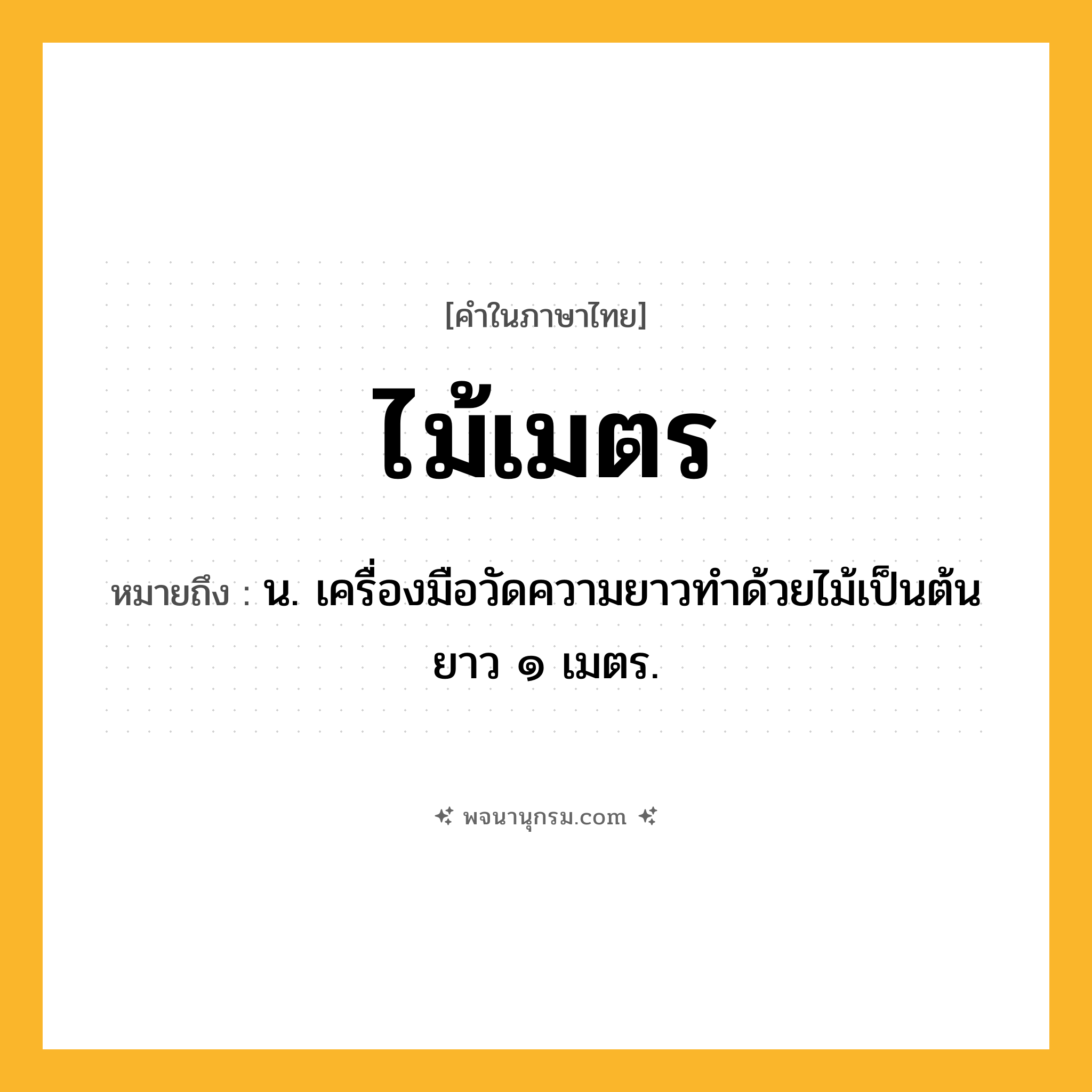 ไม้เมตร ความหมาย หมายถึงอะไร?, คำในภาษาไทย ไม้เมตร หมายถึง น. เครื่องมือวัดความยาวทําด้วยไม้เป็นต้น ยาว ๑ เมตร.
