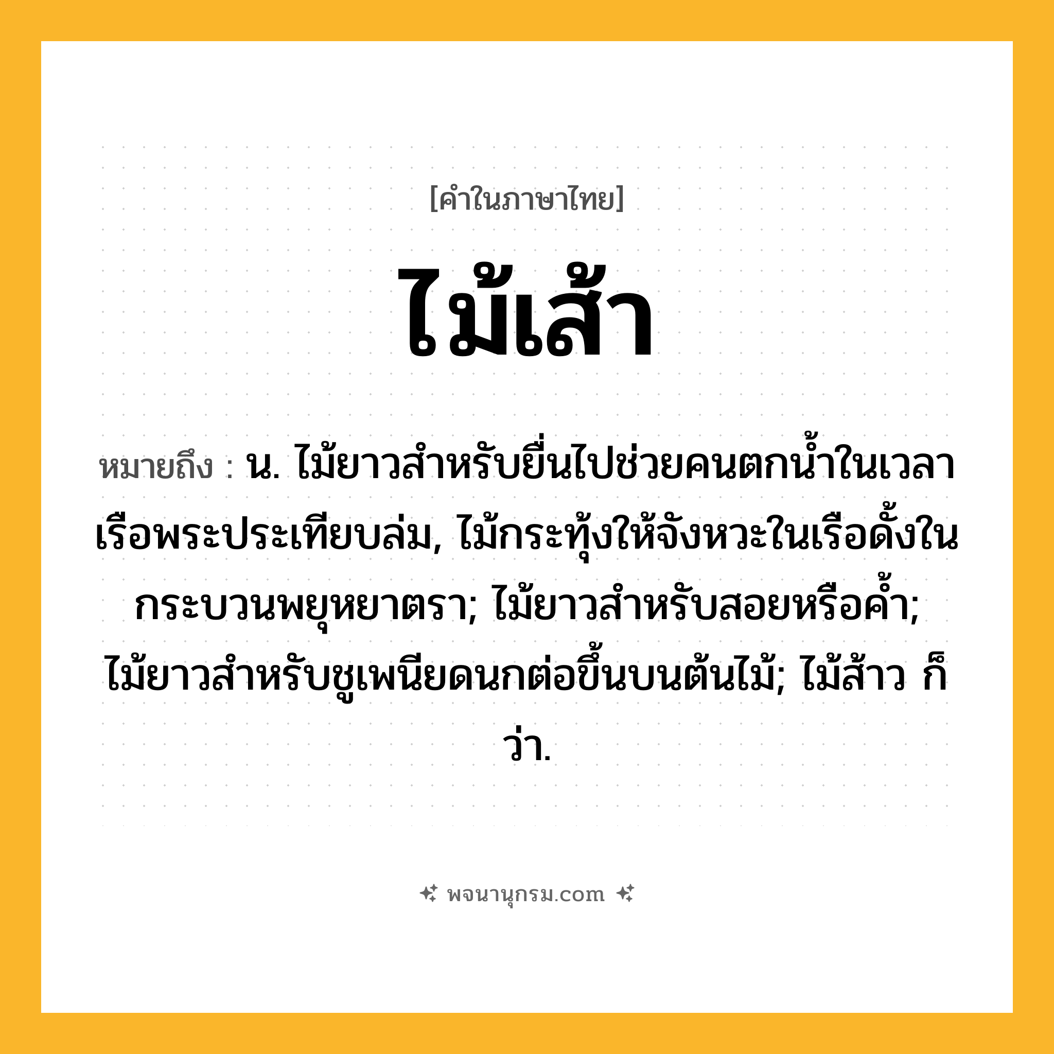 ไม้เส้า ความหมาย หมายถึงอะไร?, คำในภาษาไทย ไม้เส้า หมายถึง น. ไม้ยาวสำหรับยื่นไปช่วยคนตกน้ำในเวลาเรือพระประเทียบล่ม, ไม้กระทุ้งให้จังหวะในเรือดั้งในกระบวนพยุหยาตรา; ไม้ยาวสำหรับสอยหรือค้ำ; ไม้ยาวสำหรับชูเพนียดนกต่อขึ้นบนต้นไม้; ไม้ส้าว ก็ว่า.