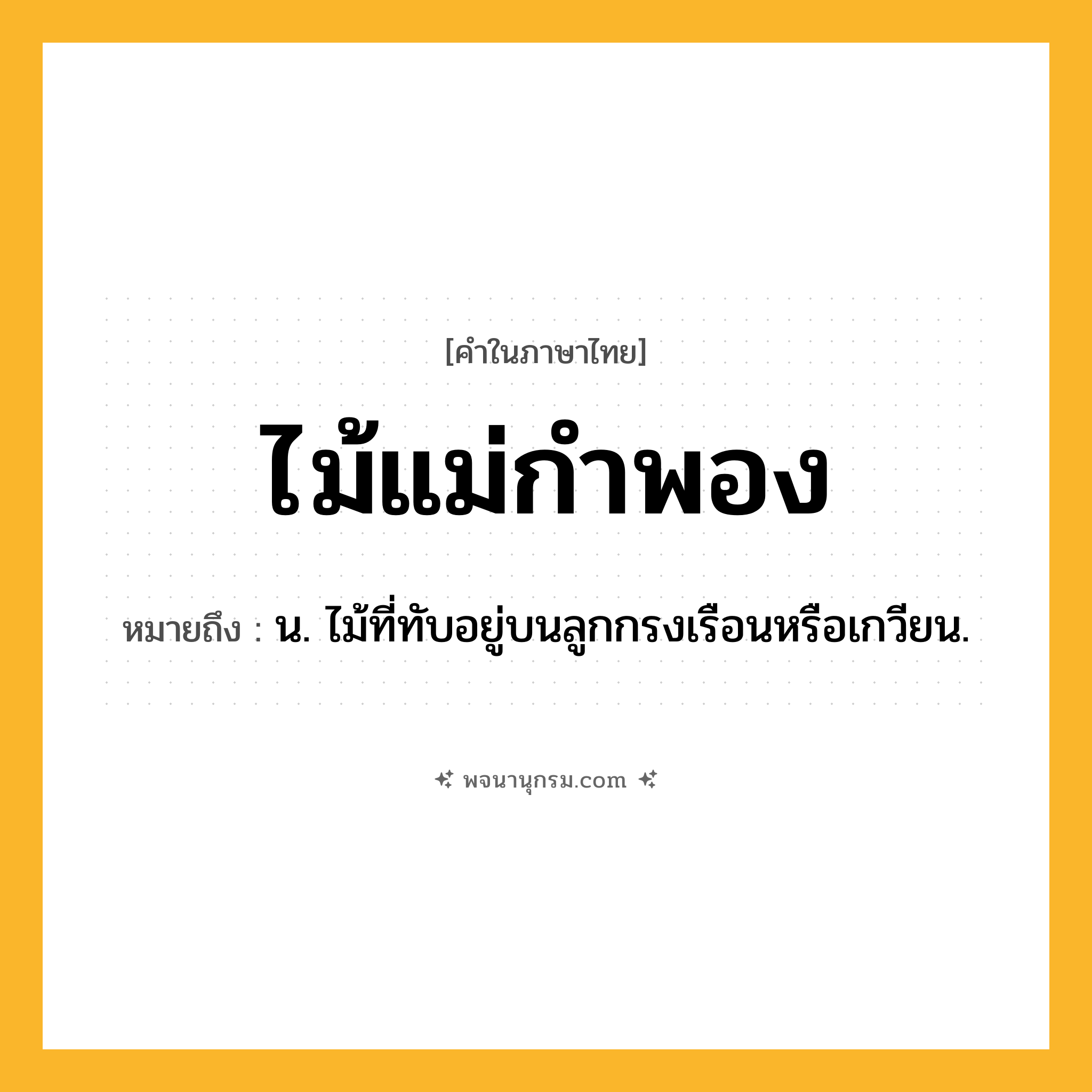 ไม้แม่กำพอง ความหมาย หมายถึงอะไร?, คำในภาษาไทย ไม้แม่กำพอง หมายถึง น. ไม้ที่ทับอยู่บนลูกกรงเรือนหรือเกวียน.