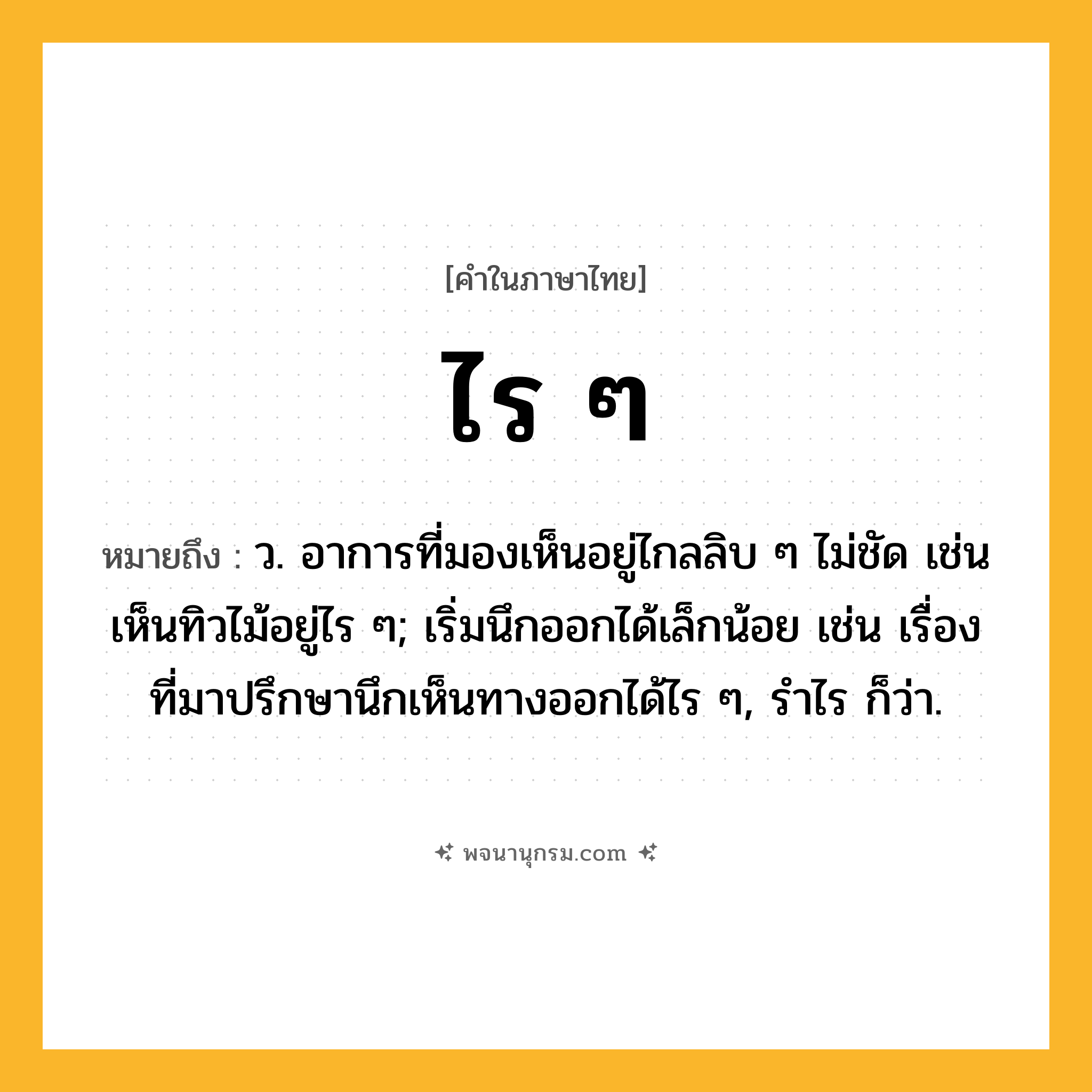 ไร ๆ ความหมาย หมายถึงอะไร?, คำในภาษาไทย ไร ๆ หมายถึง ว. อาการที่มองเห็นอยู่ไกลลิบ ๆ ไม่ชัด เช่น เห็นทิวไม้อยู่ไร ๆ; เริ่มนึกออกได้เล็กน้อย เช่น เรื่องที่มาปรึกษานึกเห็นทางออกได้ไร ๆ, รำไร ก็ว่า.
