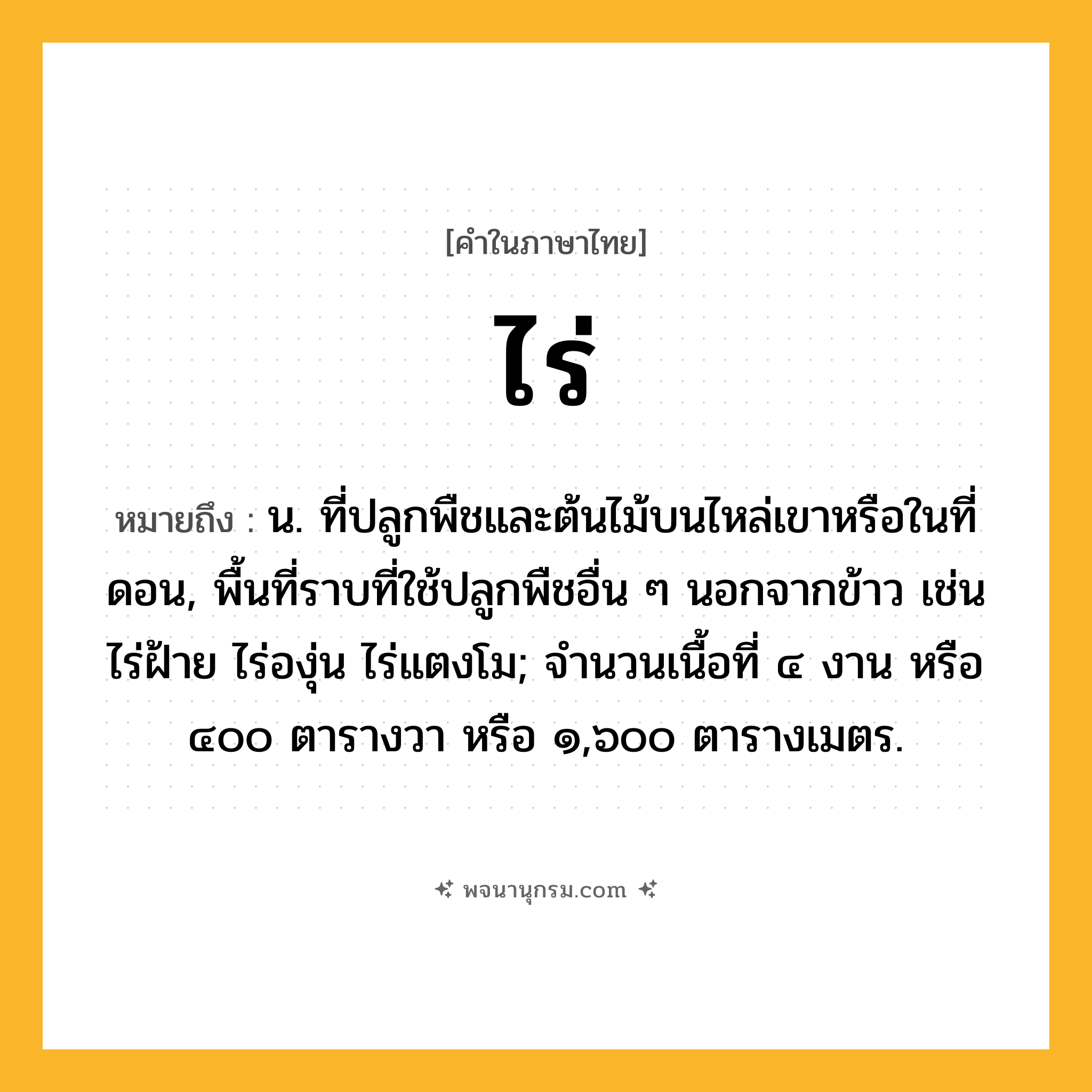 ไร่ ความหมาย หมายถึงอะไร?, คำในภาษาไทย ไร่ หมายถึง น. ที่ปลูกพืชและต้นไม้บนไหล่เขาหรือในที่ดอน, พื้นที่ราบที่ใช้ปลูกพืชอื่น ๆ นอกจากข้าว เช่น ไร่ฝ้าย ไร่องุ่น ไร่แตงโม; จํานวนเนื้อที่ ๔ งาน หรือ ๔๐๐ ตารางวา หรือ ๑,๖๐๐ ตารางเมตร.