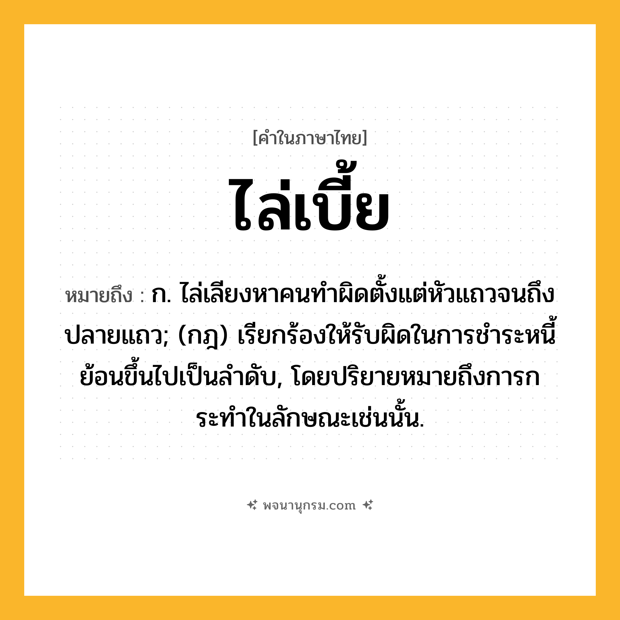 ไล่เบี้ย ความหมาย หมายถึงอะไร?, คำในภาษาไทย ไล่เบี้ย หมายถึง ก. ไล่เลียงหาคนทำผิดตั้งแต่หัวแถวจนถึงปลายแถว; (กฎ) เรียกร้องให้รับผิดในการชําระหนี้ย้อนขึ้นไปเป็นลําดับ, โดยปริยายหมายถึงการกระทําในลักษณะเช่นนั้น.