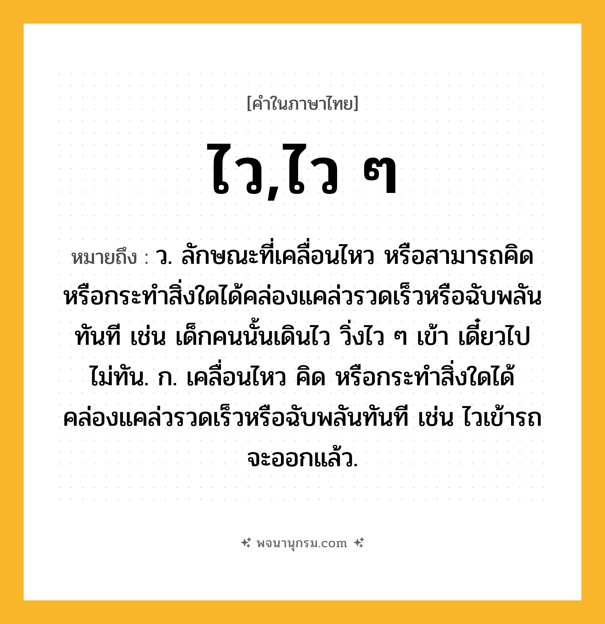 ไว,ไว ๆ ความหมาย หมายถึงอะไร?, คำในภาษาไทย ไว,ไว ๆ หมายถึง ว. ลักษณะที่เคลื่อนไหว หรือสามารถคิด หรือกระทําสิ่งใดได้คล่องแคล่วรวดเร็วหรือฉับพลันทันที เช่น เด็กคนนั้นเดินไว วิ่งไว ๆ เข้า เดี๋ยวไปไม่ทัน. ก. เคลื่อนไหว คิด หรือกระทำสิ่งใดได้คล่องแคล่วรวดเร็วหรือฉับพลันทันที เช่น ไวเข้ารถจะออกแล้ว.