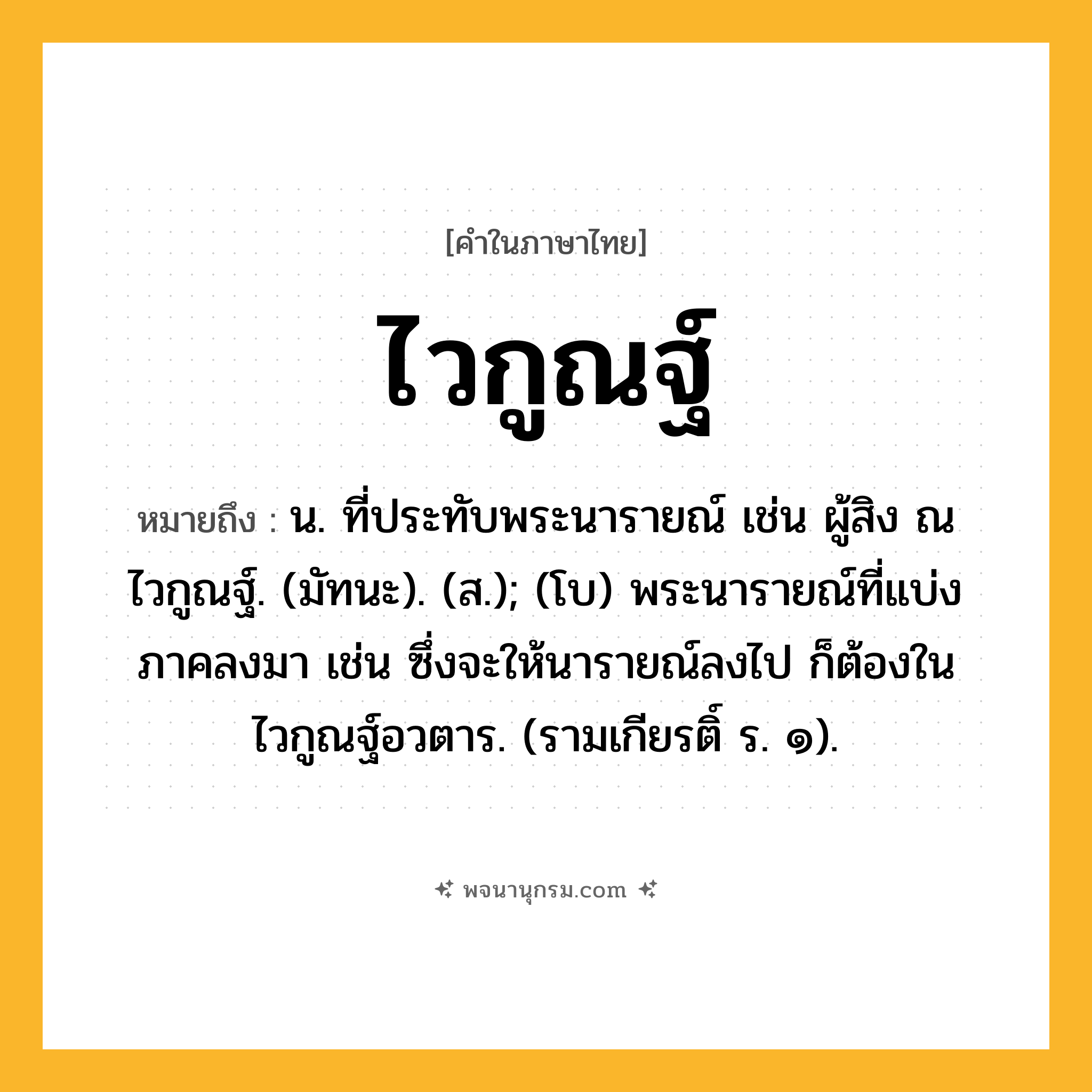 ไวกูณฐ์ ความหมาย หมายถึงอะไร?, คำในภาษาไทย ไวกูณฐ์ หมายถึง น. ที่ประทับพระนารายณ์ เช่น ผู้สิง ณ ไวกูณฐ์. (มัทนะ). (ส.); (โบ) พระนารายณ์ที่แบ่งภาคลงมา เช่น ซึ่งจะให้นารายณ์ลงไป ก็ต้องในไวกูณฐ์อวตาร. (รามเกียรติ์ ร. ๑).