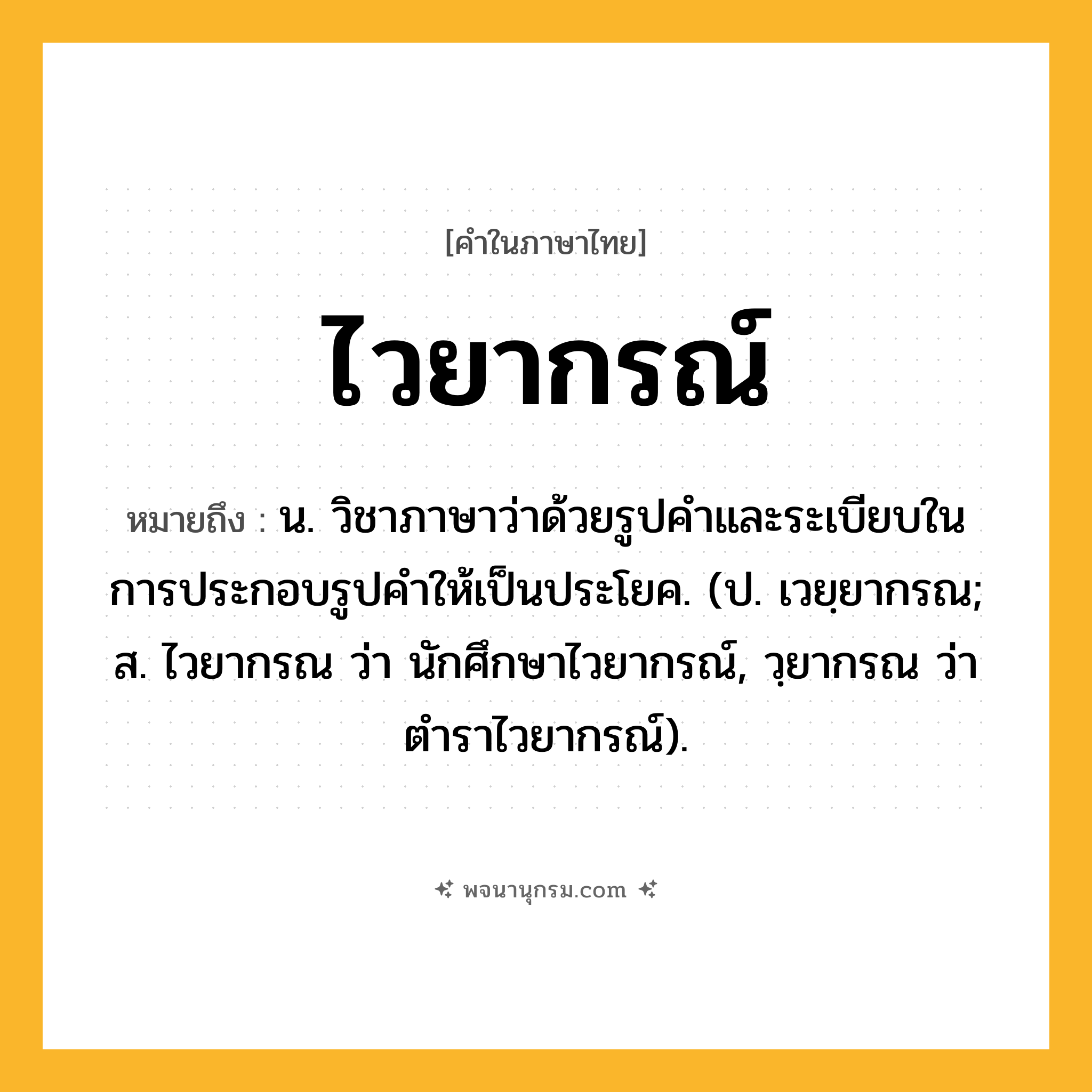 ไวยากรณ์ ความหมาย หมายถึงอะไร?, คำในภาษาไทย ไวยากรณ์ หมายถึง น. วิชาภาษาว่าด้วยรูปคําและระเบียบในการประกอบรูปคําให้เป็นประโยค. (ป. เวยฺยากรณ; ส. ไวยากรณ ว่า นักศึกษาไวยากรณ์, วฺยากรณ ว่า ตําราไวยากรณ์).