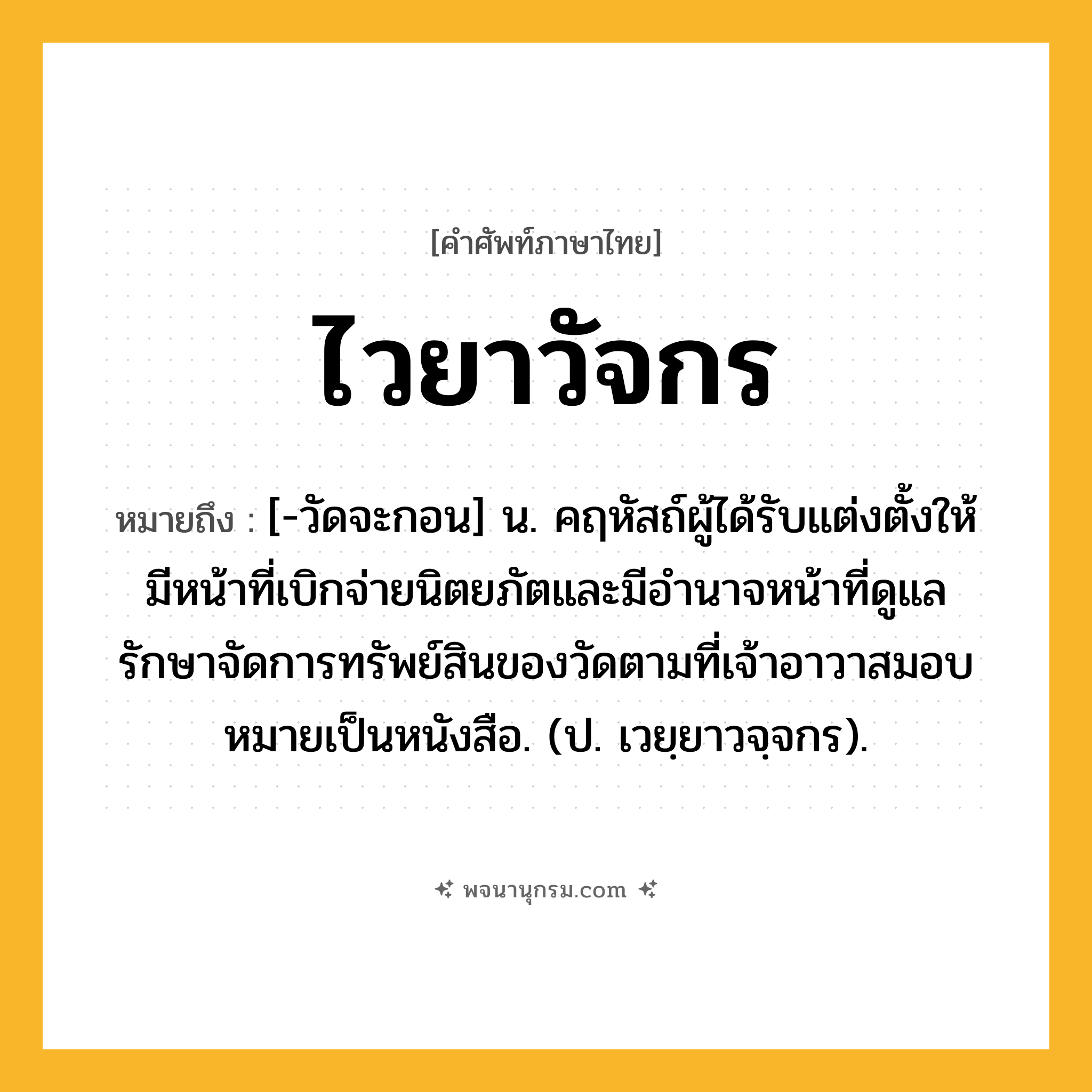 ไวยาวัจกร ความหมาย หมายถึงอะไร?, คำในภาษาไทย ไวยาวัจกร หมายถึง [-วัดจะกอน] น. คฤหัสถ์ผู้ได้รับแต่งตั้งให้มีหน้าที่เบิกจ่ายนิตยภัตและมีอํานาจหน้าที่ดูแลรักษาจัดการทรัพย์สินของวัดตามที่เจ้าอาวาสมอบหมายเป็นหนังสือ. (ป. เวยฺยาวจฺจกร).