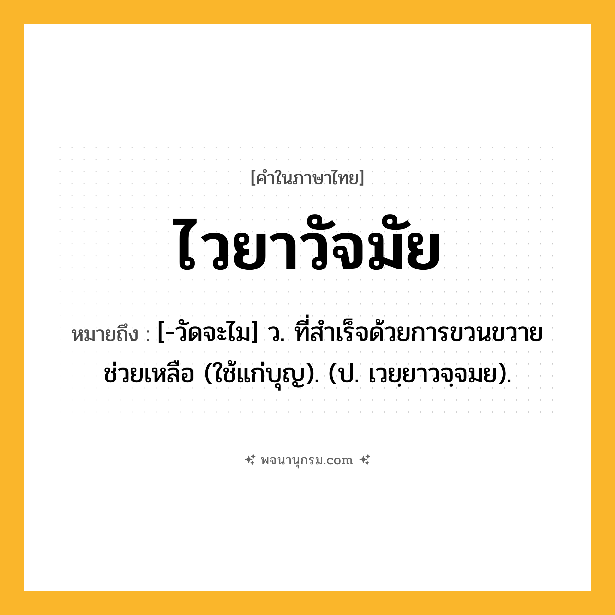 ไวยาวัจมัย ความหมาย หมายถึงอะไร?, คำในภาษาไทย ไวยาวัจมัย หมายถึง [-วัดจะไม] ว. ที่สําเร็จด้วยการขวนขวายช่วยเหลือ (ใช้แก่บุญ). (ป. เวยฺยาวจฺจมย).