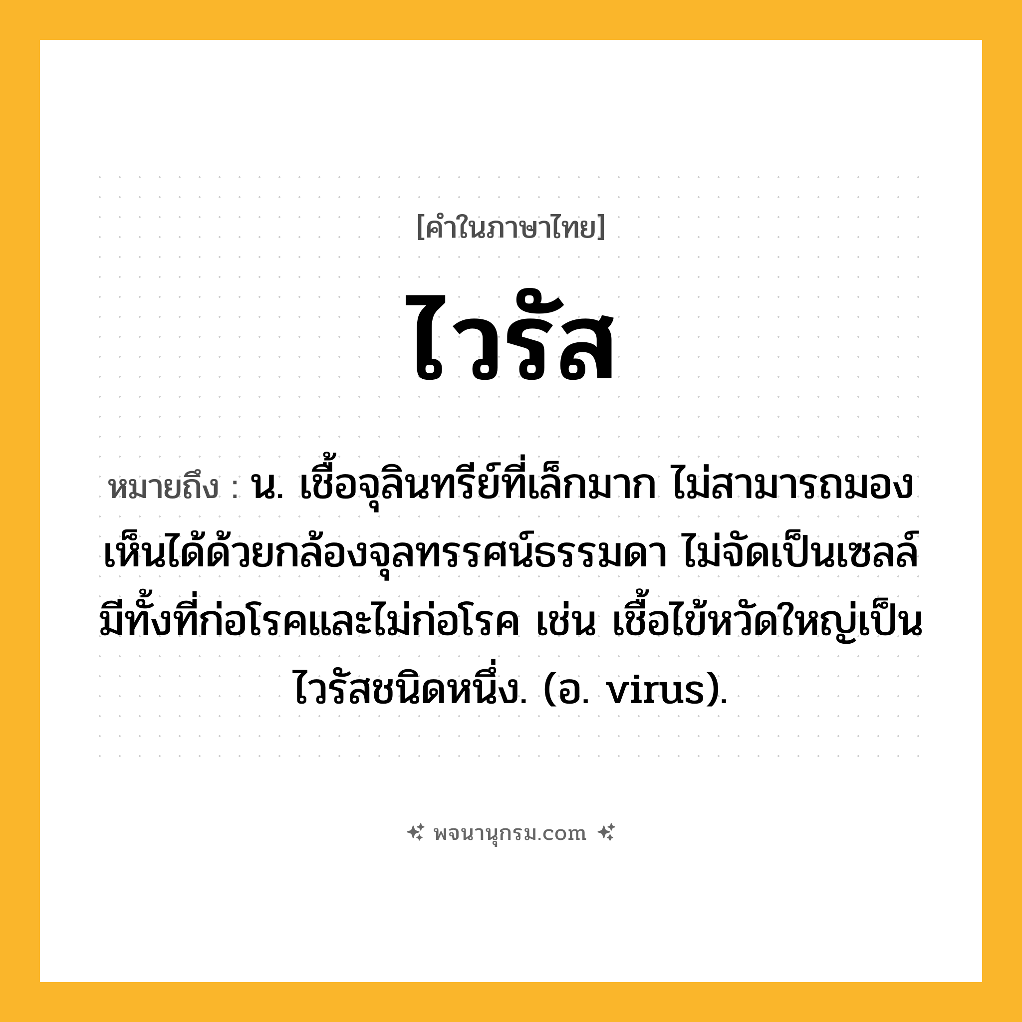 ไวรัส ความหมาย หมายถึงอะไร?, คำในภาษาไทย ไวรัส หมายถึง น. เชื้อจุลินทรีย์ที่เล็กมาก ไม่สามารถมองเห็นได้ด้วยกล้องจุลทรรศน์ธรรมดา ไม่จัดเป็นเซลล์ มีทั้งที่ก่อโรคและไม่ก่อโรค เช่น เชื้อไข้หวัดใหญ่เป็นไวรัสชนิดหนึ่ง. (อ. virus).