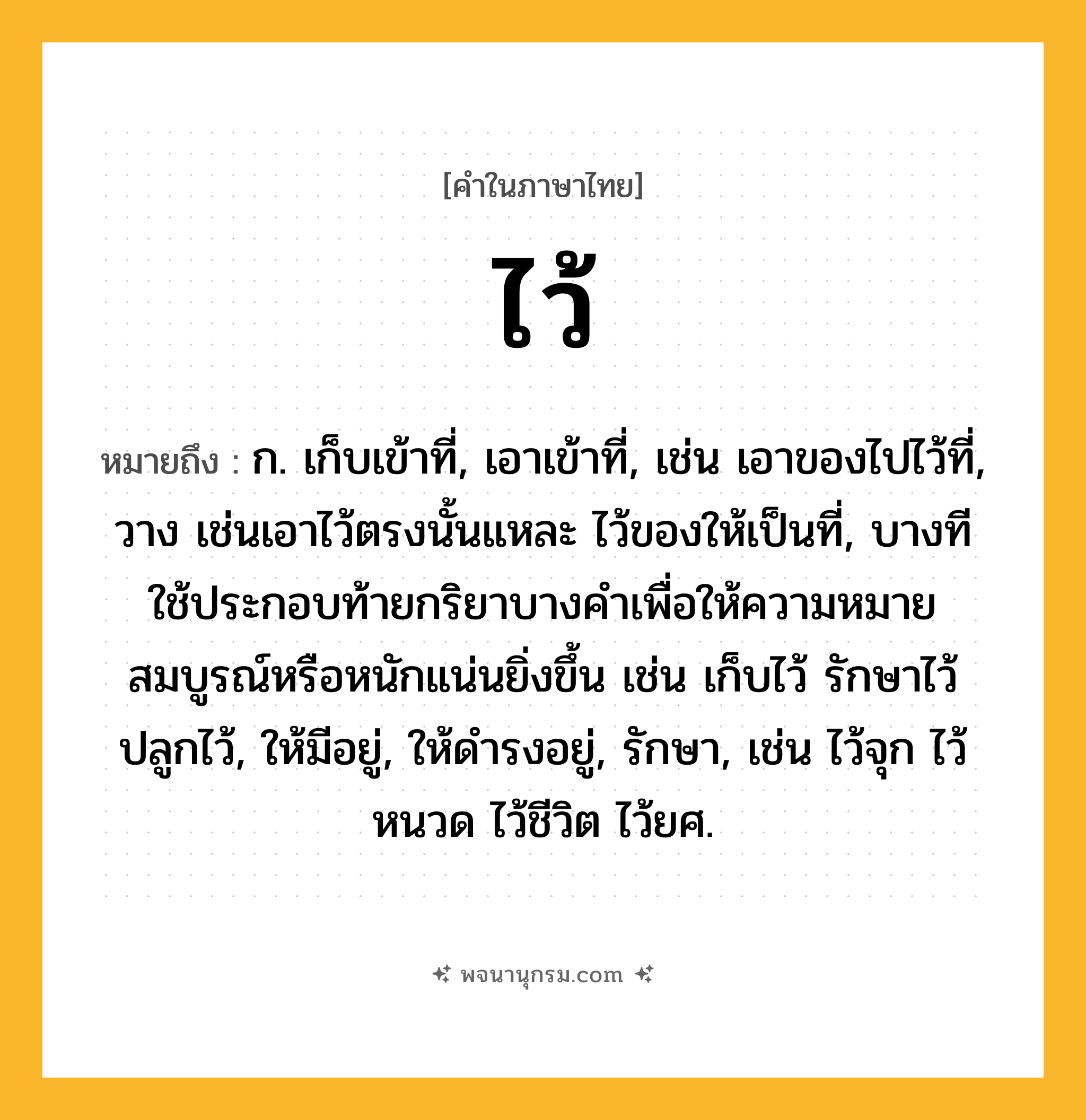 ไว้ ความหมาย หมายถึงอะไร?, คำในภาษาไทย ไว้ หมายถึง ก. เก็บเข้าที่, เอาเข้าที่, เช่น เอาของไปไว้ที่, วาง เช่นเอาไว้ตรงนั้นแหละ ไว้ของให้เป็นที่, บางทีใช้ประกอบท้ายกริยาบางคําเพื่อให้ความหมายสมบูรณ์หรือหนักแน่นยิ่งขึ้น เช่น เก็บไว้ รักษาไว้ ปลูกไว้, ให้มีอยู่, ให้ดํารงอยู่, รักษา, เช่น ไว้จุก ไว้หนวด ไว้ชีวิต ไว้ยศ.