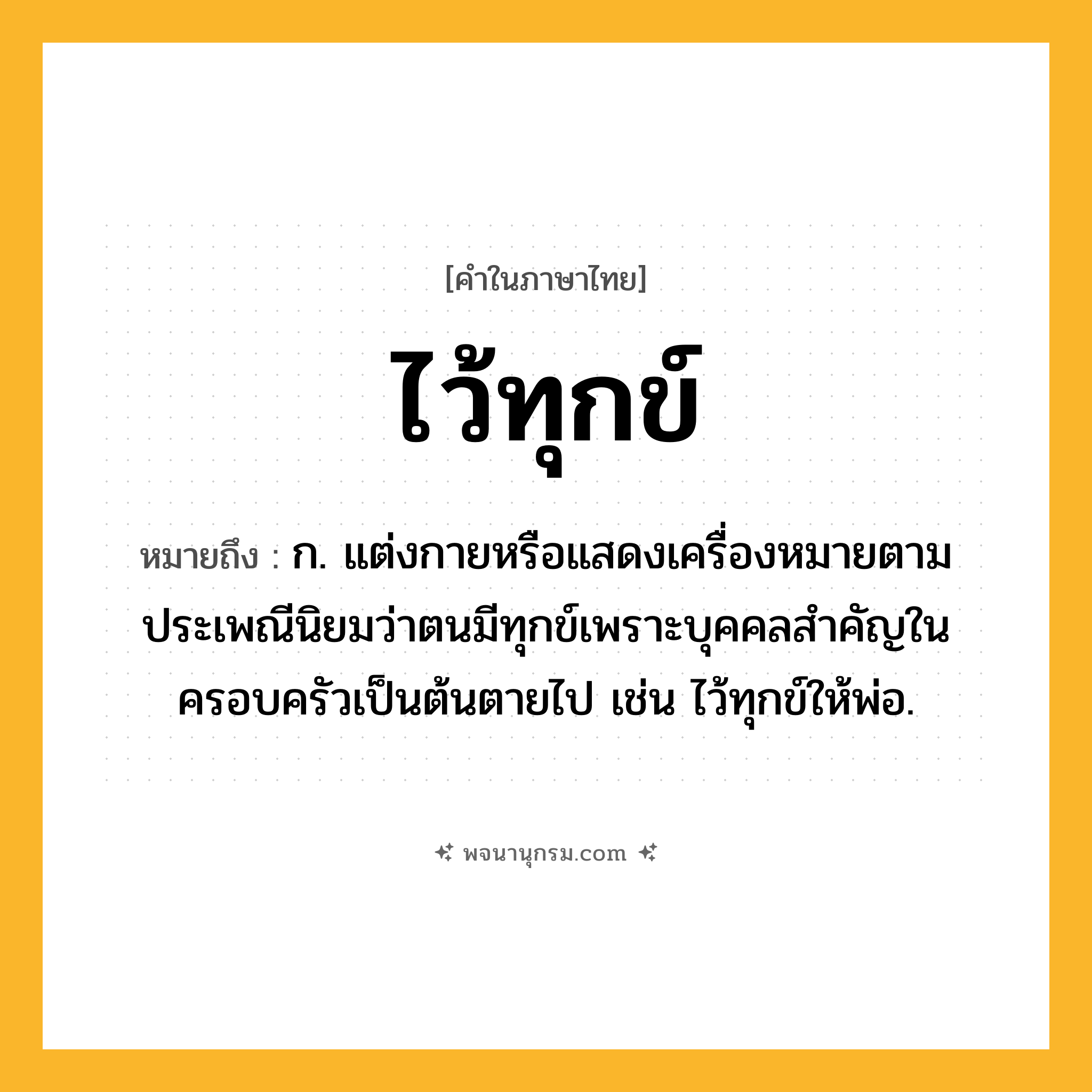 ไว้ทุกข์ ความหมาย หมายถึงอะไร?, คำในภาษาไทย ไว้ทุกข์ หมายถึง ก. แต่งกายหรือแสดงเครื่องหมายตามประเพณีนิยมว่าตนมีทุกข์เพราะบุคคลสำคัญในครอบครัวเป็นต้นตายไป เช่น ไว้ทุกข์ให้พ่อ.