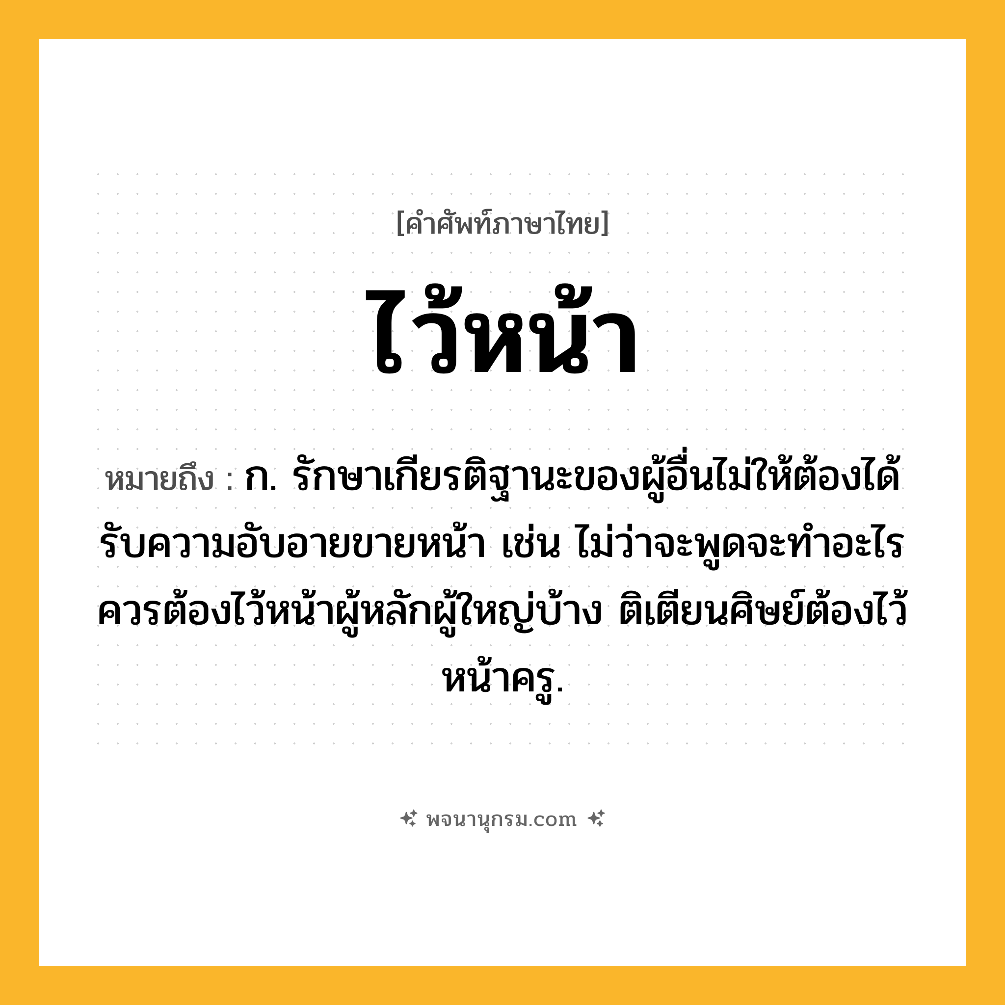 ไว้หน้า ความหมาย หมายถึงอะไร?, คำในภาษาไทย ไว้หน้า หมายถึง ก. รักษาเกียรติฐานะของผู้อื่นไม่ให้ต้องได้รับความอับอายขายหน้า เช่น ไม่ว่าจะพูดจะทำอะไรควรต้องไว้หน้าผู้หลักผู้ใหญ่บ้าง ติเตียนศิษย์ต้องไว้หน้าครู.