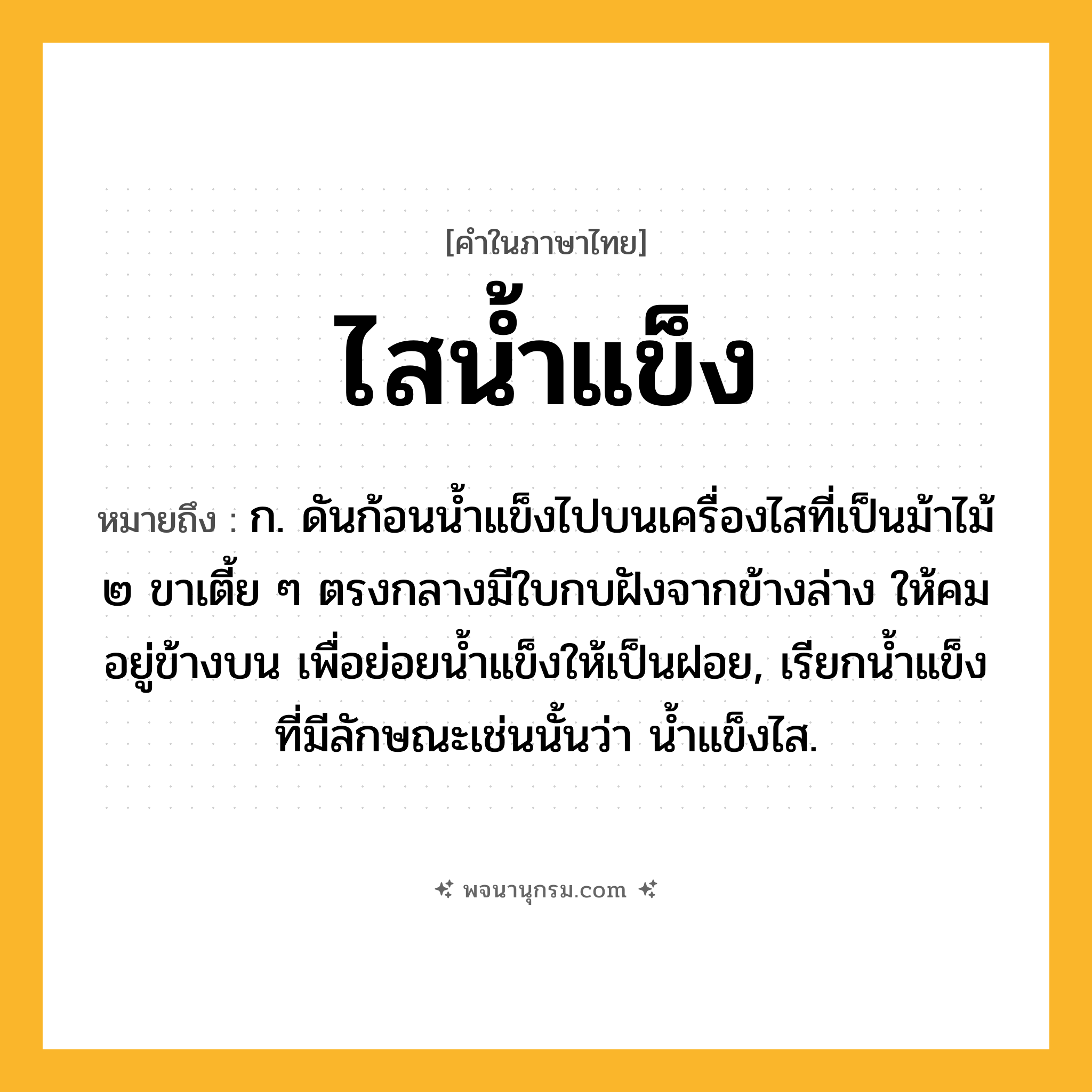 ไสน้ำแข็ง ความหมาย หมายถึงอะไร?, คำในภาษาไทย ไสน้ำแข็ง หมายถึง ก. ดันก้อนน้ำแข็งไปบนเครื่องไสที่เป็นม้าไม้ ๒ ขาเตี้ย ๆ ตรงกลางมีใบกบฝังจากข้างล่าง ให้คมอยู่ข้างบน เพื่อย่อยน้ำแข็งให้เป็นฝอย, เรียกน้ำแข็งที่มีลักษณะเช่นนั้นว่า น้ำแข็งไส.