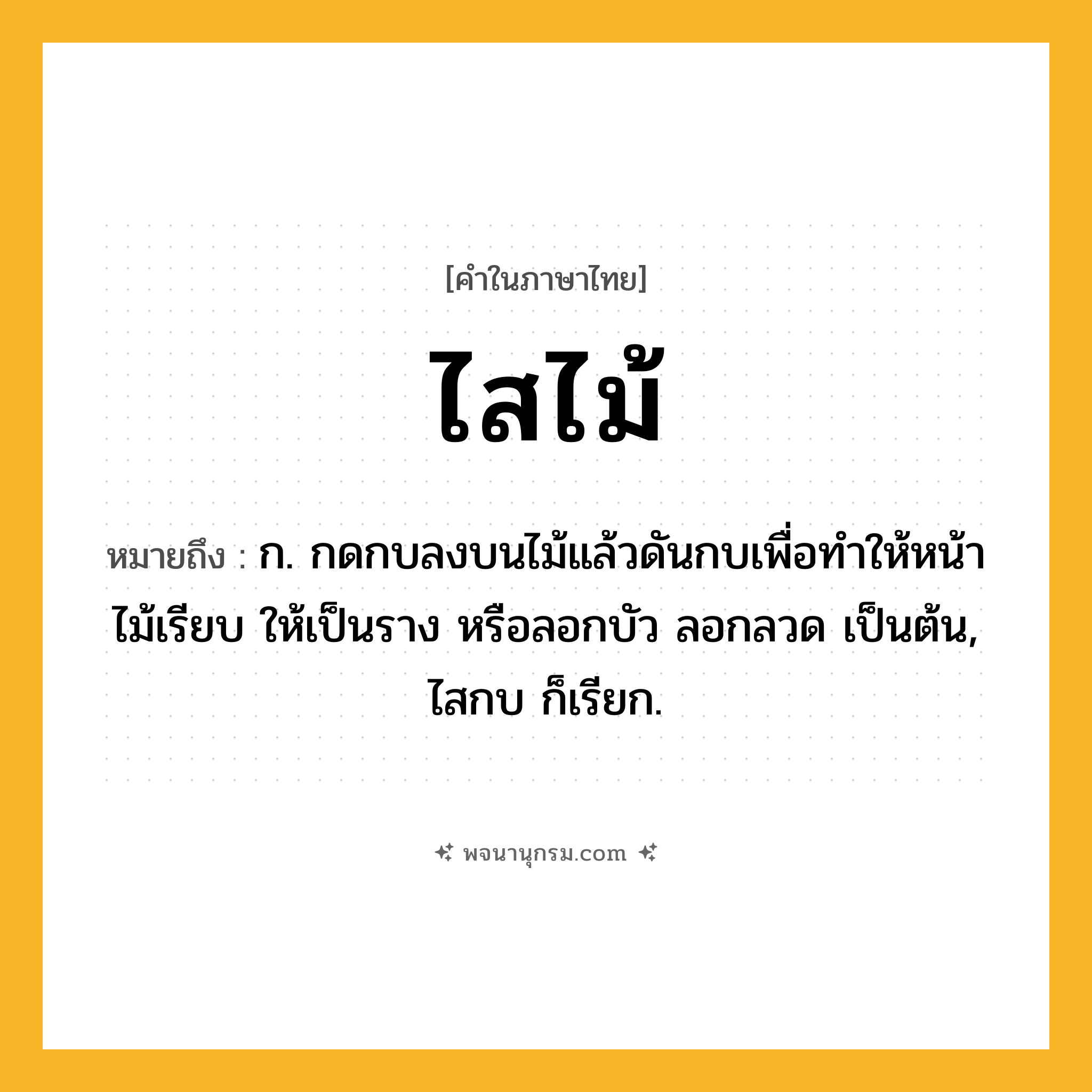 ไสไม้ ความหมาย หมายถึงอะไร?, คำในภาษาไทย ไสไม้ หมายถึง ก. กดกบลงบนไม้แล้วดันกบเพื่อทำให้หน้าไม้เรียบ ให้เป็นราง หรือลอกบัว ลอกลวด เป็นต้น, ไสกบ ก็เรียก.