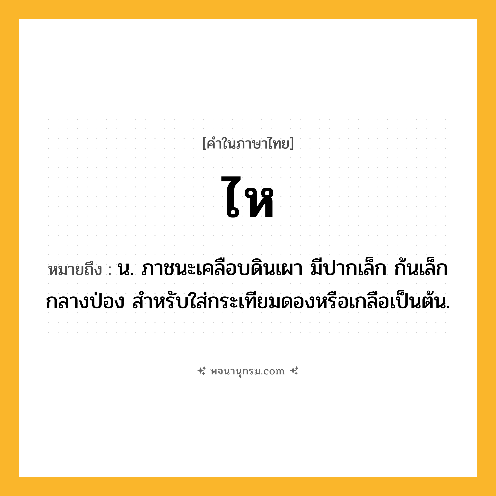 ไห ความหมาย หมายถึงอะไร?, คำในภาษาไทย ไห หมายถึง น. ภาชนะเคลือบดินเผา มีปากเล็ก ก้นเล็ก กลางป่อง สําหรับใส่กระเทียมดองหรือเกลือเป็นต้น.