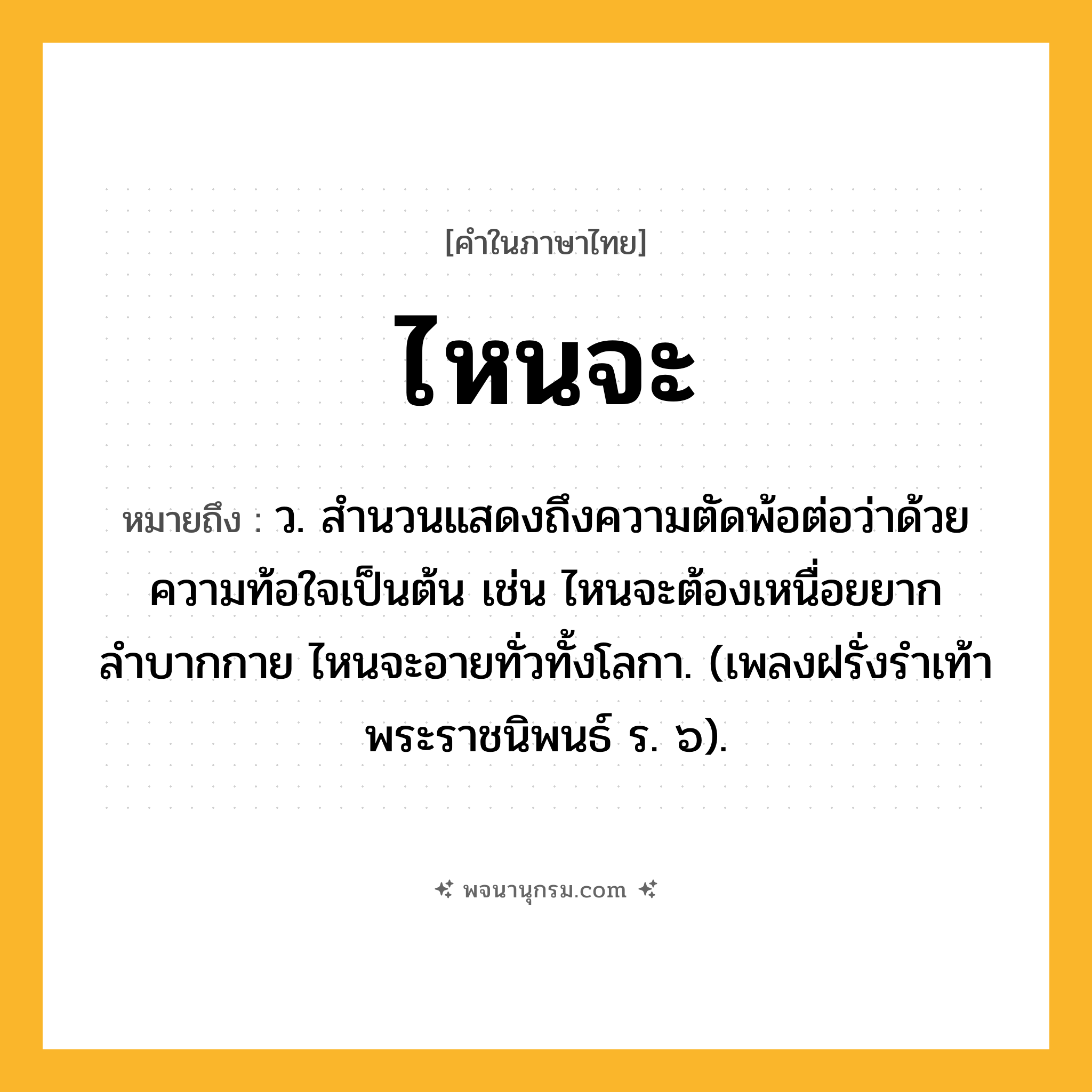 ไหนจะ ความหมาย หมายถึงอะไร?, คำในภาษาไทย ไหนจะ หมายถึง ว. สำนวนแสดงถึงความตัดพ้อต่อว่าด้วยความท้อใจเป็นต้น เช่น ไหนจะต้องเหนื่อยยากลำบากกาย ไหนจะอายทั่วทั้งโลกา. (เพลงฝรั่งรำเท้า พระราชนิพนธ์ ร. ๖).