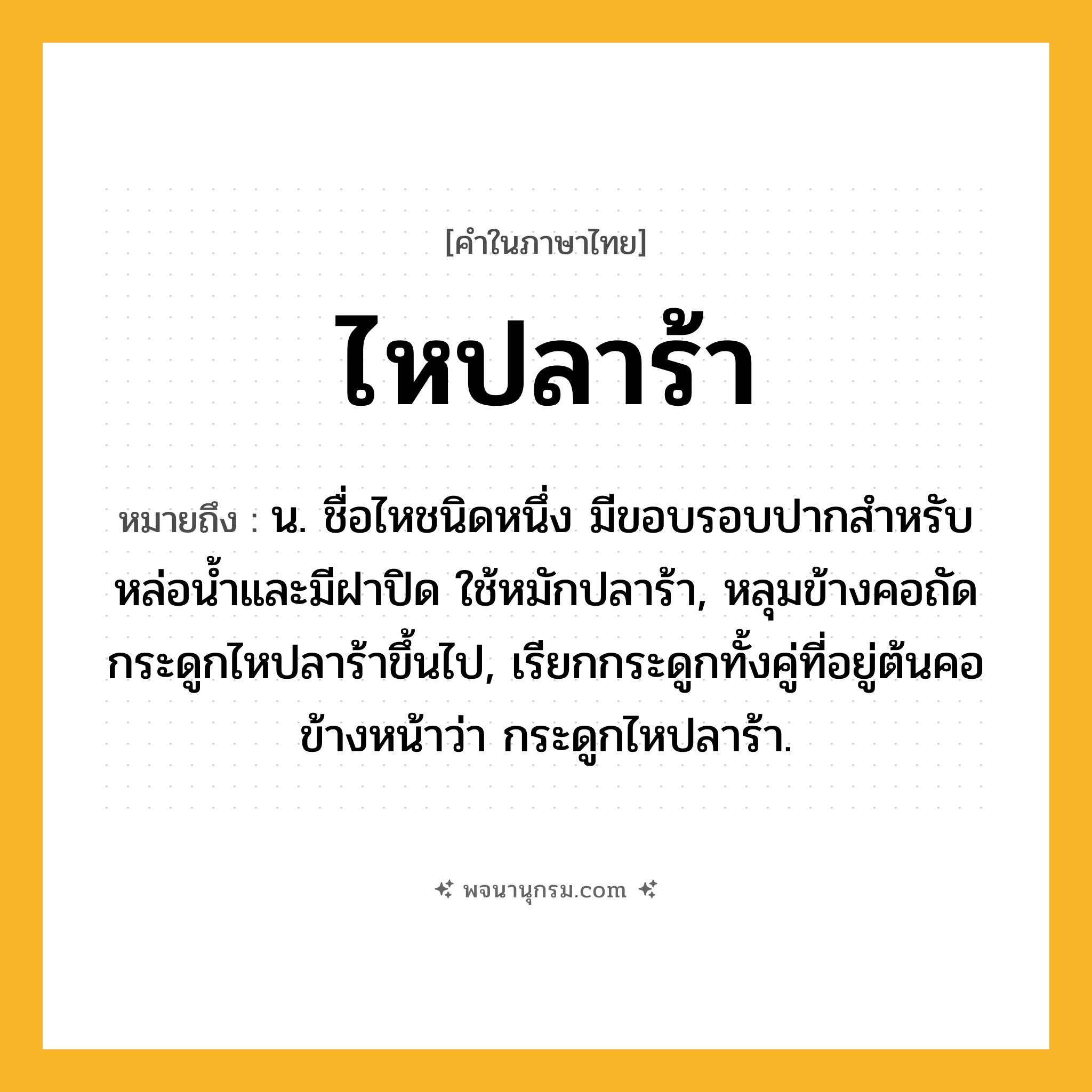ไหปลาร้า ความหมาย หมายถึงอะไร?, คำในภาษาไทย ไหปลาร้า หมายถึง น. ชื่อไหชนิดหนึ่ง มีขอบรอบปากสําหรับหล่อนํ้าและมีฝาปิด ใช้หมักปลาร้า, หลุมข้างคอถัดกระดูกไหปลาร้าขึ้นไป, เรียกกระดูกทั้งคู่ที่อยู่ต้นคอข้างหน้าว่า กระดูกไหปลาร้า.