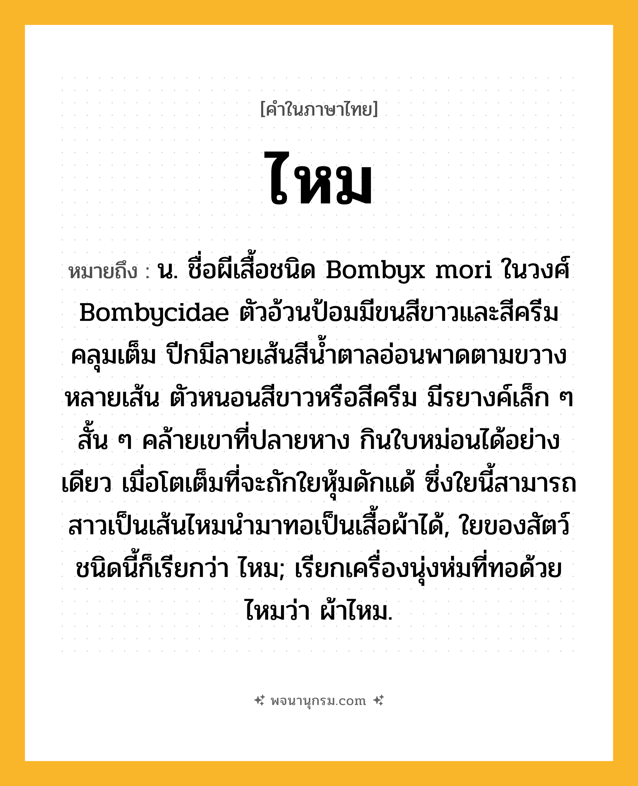 ไหม ความหมาย หมายถึงอะไร?, คำในภาษาไทย ไหม หมายถึง น. ชื่อผีเสื้อชนิด Bombyx mori ในวงศ์ Bombycidae ตัวอ้วนป้อมมีขนสีขาวและสีครีมคลุมเต็ม ปีกมีลายเส้นสีนํ้าตาลอ่อนพาดตามขวางหลายเส้น ตัวหนอนสีขาวหรือสีครีม มีรยางค์เล็ก ๆ สั้น ๆ คล้ายเขาที่ปลายหาง กินใบหม่อนได้อย่างเดียว เมื่อโตเต็มที่จะถักใยหุ้มดักแด้ ซึ่งใยนี้สามารถสาวเป็นเส้นไหมนํามาทอเป็นเสื้อผ้าได้, ใยของสัตว์ชนิดนี้ก็เรียกว่า ไหม; เรียกเครื่องนุ่งห่มที่ทอด้วยไหมว่า ผ้าไหม.