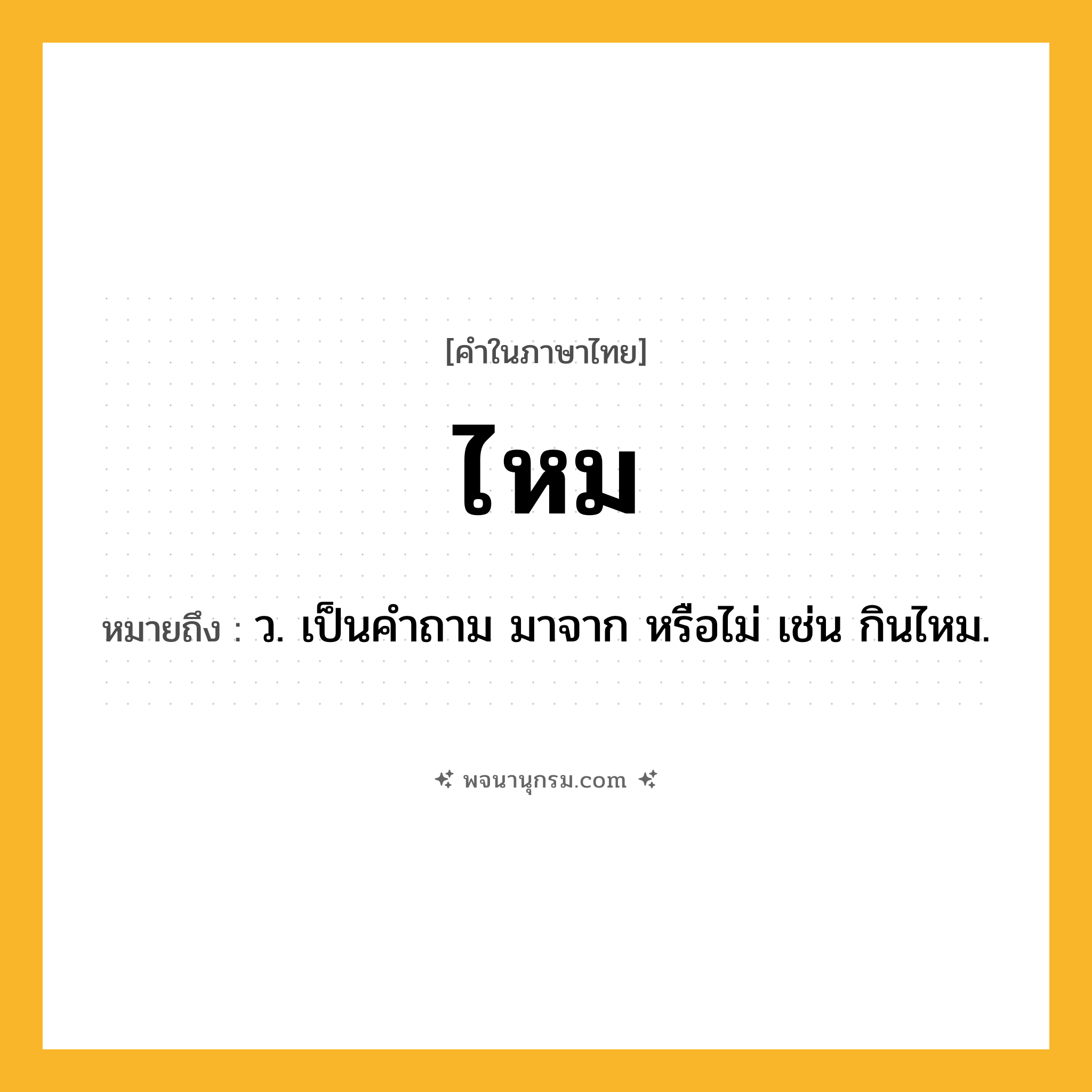 ไหม ความหมาย หมายถึงอะไร?, คำในภาษาไทย ไหม หมายถึง ว. เป็นคําถาม มาจาก หรือไม่ เช่น กินไหม.