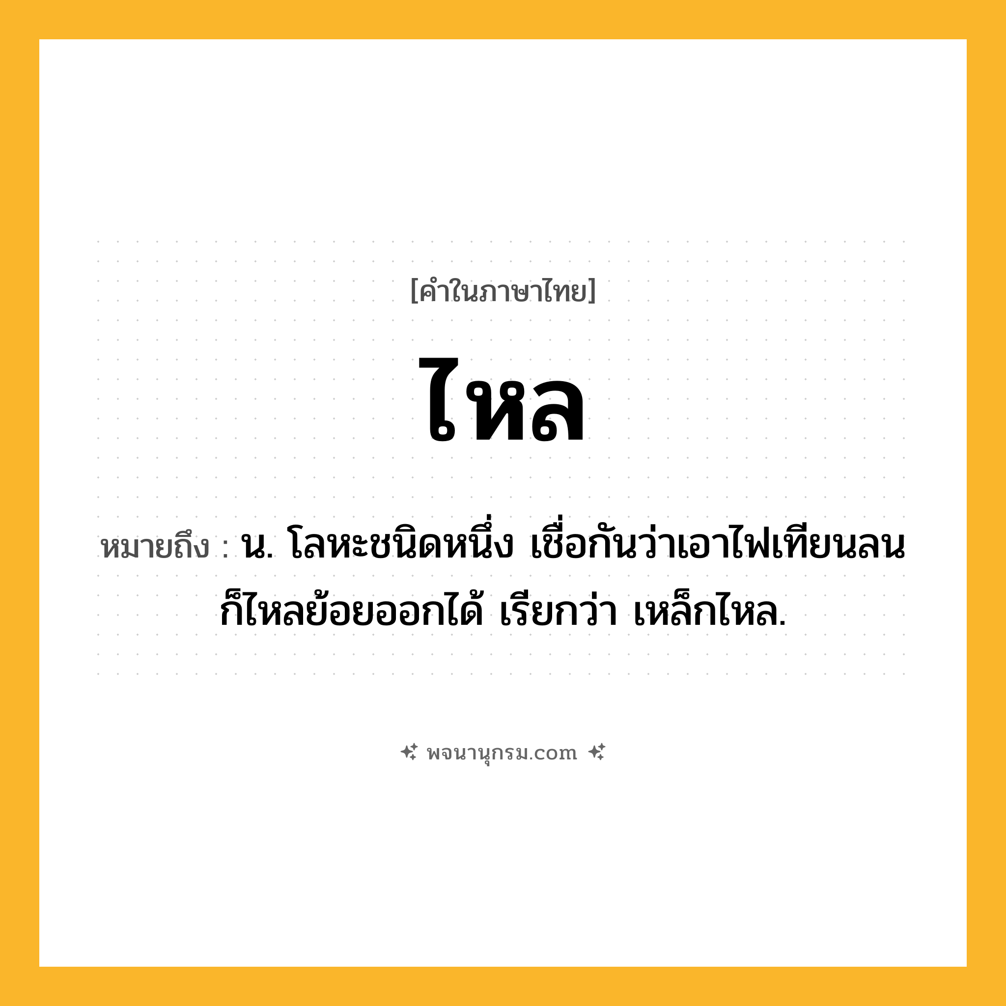 ไหล ความหมาย หมายถึงอะไร?, คำในภาษาไทย ไหล หมายถึง น. โลหะชนิดหนึ่ง เชื่อกันว่าเอาไฟเทียนลนก็ไหลย้อยออกได้ เรียกว่า เหล็กไหล.