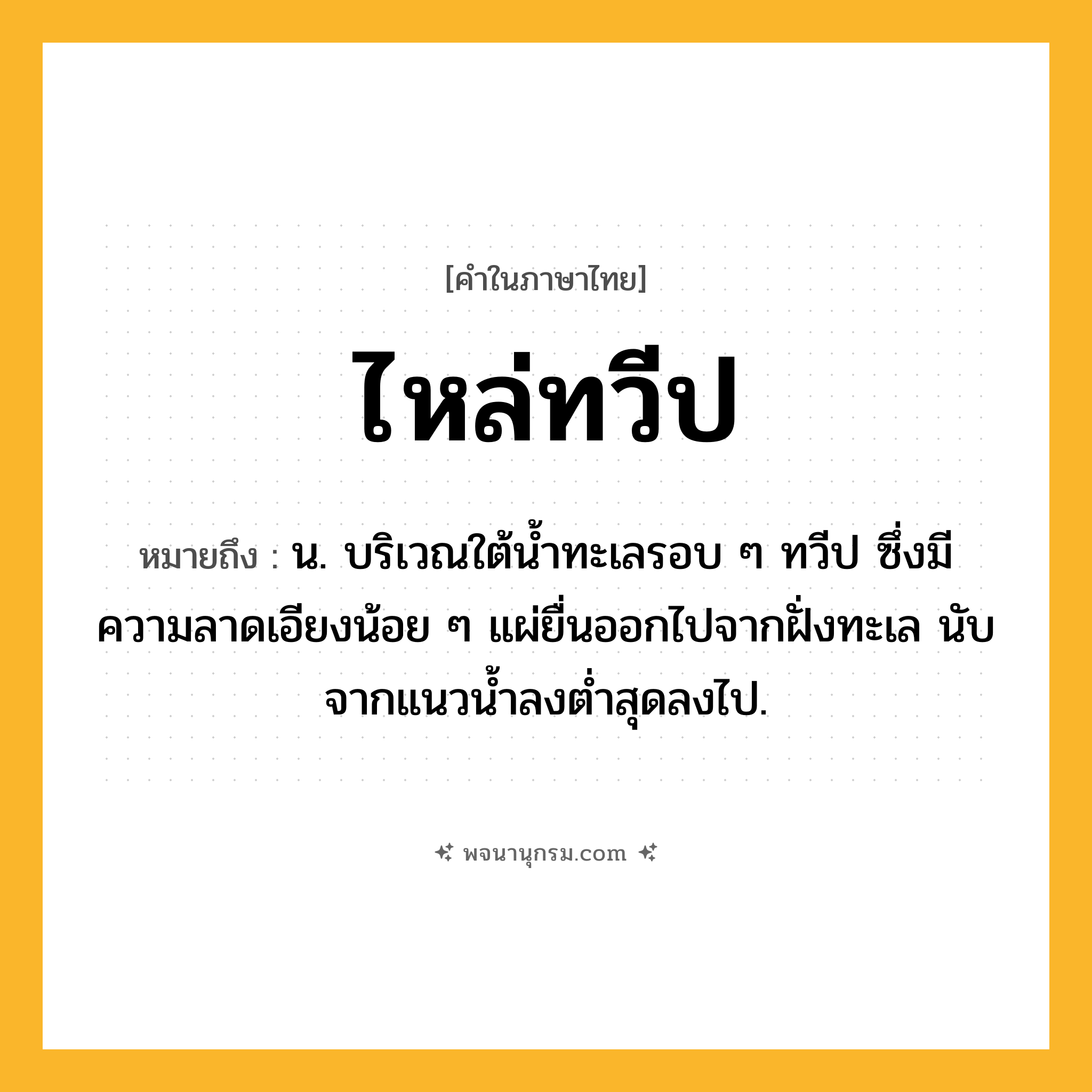 ไหล่ทวีป ความหมาย หมายถึงอะไร?, คำในภาษาไทย ไหล่ทวีป หมายถึง น. บริเวณใต้นํ้าทะเลรอบ ๆ ทวีป ซึ่งมีความลาดเอียงน้อย ๆ แผ่ยื่นออกไปจากฝั่งทะเล นับจากแนวนํ้าลงตํ่าสุดลงไป.