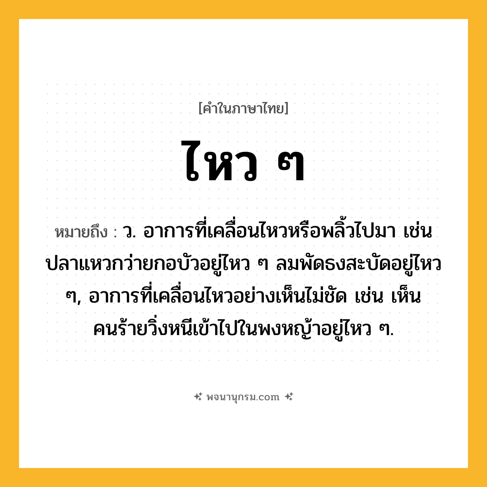 ไหว ๆ ความหมาย หมายถึงอะไร?, คำในภาษาไทย ไหว ๆ หมายถึง ว. อาการที่เคลื่อนไหวหรือพลิ้วไปมา เช่น ปลาแหวกว่ายกอบัวอยู่ไหว ๆ ลมพัดธงสะบัดอยู่ไหว ๆ, อาการที่เคลื่อนไหวอย่างเห็นไม่ชัด เช่น เห็นคนร้ายวิ่งหนีเข้าไปในพงหญ้าอยู่ไหว ๆ.