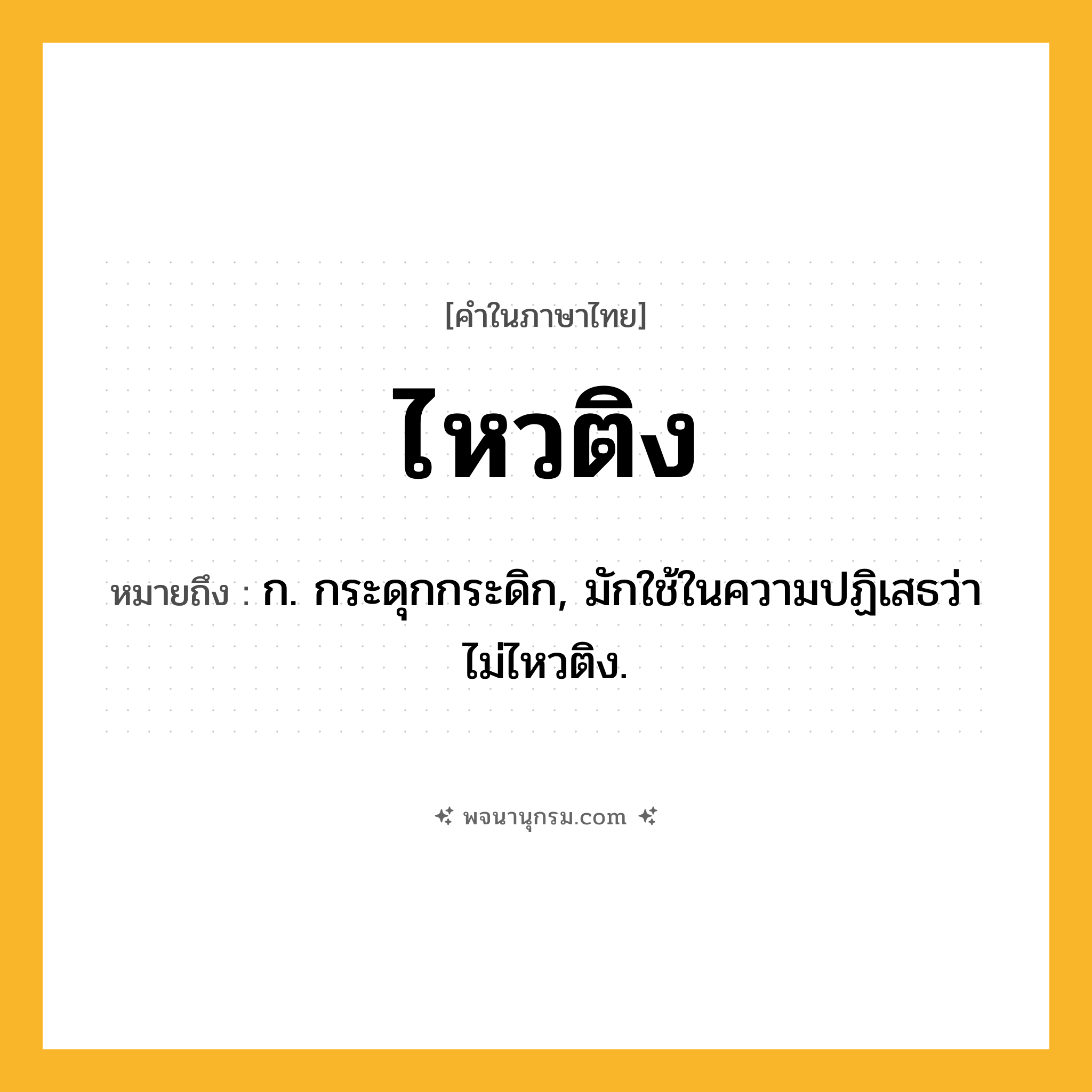 ไหวติง ความหมาย หมายถึงอะไร?, คำในภาษาไทย ไหวติง หมายถึง ก. กระดุกกระดิก, มักใช้ในความปฏิเสธว่า ไม่ไหวติง.